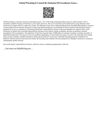 Global Warming Is Caused By Emission Of Greenhouse Gases...
Global warming is caused by emission of greenhouse gases. 72% of the totally emitted greenhouse gases Is carbon dioxide. CO2 is
inevitably created by burning of fuels like e.g. Oil, diesel, petrol etc. The use of such fuels can be minimized by using alternative fuels
which do not contain carbon or contain less carbon. The alternative fuels such as ethanol produced from renewable lignocellulosic resources
or fuels produced from seawater. Research on improving ethanol production is accelerating for both economical and ecological reasons,
primarily for its use as a alternative to Petroleum based fuels. Lignocellulosic biomass is the most abundant raw material in the world.
Production of ethanol from renewable lignocellulosic Resources may improve energy availability, decrease air pollution, diminish
atmospheric CO2 accumulation. The production of fuel from seawater takes 23,000 gallon of seawater to produce to produe one gallon of
liquid hydrocarbon fuel. This process solves two problems; dependence on fossil fuels and rising of sea level. The ultraviolet rays coming
from sun also contribute to global warming by destroying the protective ozone layer. Sunshade Geoengineering the installation of a
Reflective Mirrors between earth and sun to reduce the incoming solar radiation, has been proposed as a Mitigative measures to counteract
anthropogenic global warming.
Keywords ethanol, ,lignocellulosic resources ,reflective mirrors ,sunshade geoengineering, Terbo fan
... Get more on HelpWriting.net ...
 