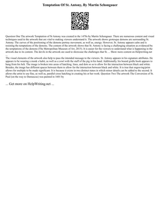 Temptation Of St. Antony, By Martin Schongauer
Question One The artwork Temptation of St Antony was created in the 1470s by Martin Schongauer. There are numerous content and visual
techniques used in the artwork that are vital to making viewers understand it. The artwork shows grotesque demons are surrounding St.
Antony. The curves of the positioning of the demons portray movement, as well as, energy. However, St. Antony appears calm and is
resisting the temptations of the demons. The content of the artwork shows that St. Antony is facing a challenging situation as evidenced by
the temptations of the demons (The Metropolitan Museum of Art, 2015). It is easier for the viewers to understand what is happening in the
artwork due to its content. The devils in the artwork are used to showcase the challenges that St. ... Show more content on Helpwriting.net
...
The visual elements of the artwork also help to pass the intended message to the viewers. St. Antony appears in his signature attributes. He
appears to be wearing a monk s habit, as well as a cowl with the staff of the pig in his hand. Additionally, his bound girdle book appears to
hang from his belt. The image is broken into areas of hatching, lines, and dots so as to allow for the interaction between black and white.
Besides, the image has different spaces between them to allow for the interaction between black and white. It is true that engraving/print
allows for multiple to be made significant. It is because it exists in two distinct states in which minor details can be added to the second. It
allows the artist to use fine, as well as, parallel cross hatching in creating his or her work. Question Two The artwork The Conversion of St.
Paul (on the way to Damascus) was painted in 1601 by
... Get more on HelpWriting.net ...
 