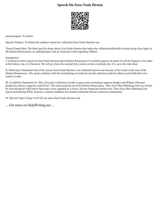 Speech On Zora Neale Hrston
eneral purpose: To inform
Specific Purpose: To inform the audience about how influential Zora Neale Hurston was.
Thesis/Central Idea: The three specific things about Zora Neale Hurston that makes her influential/admirable include being a key figure in
the Harlem Renaissance, an anthropologist, and an American writer regarding folklore.
Introduction
I. (Attention Getter) Quote by Zora Neale Hurston about Harlem Renaissance It would be against all nature for all the Negroes to be either
at the bottom, top, or in between. We will go where the internal drive carries us like everybody else. It is up to the individual.
II. (Relevancy Statement) One of the reasons Zora Neale Hurston is an influential person was because of her works at the time of the
Harlem Renaissance. This quote combines both the reawakening of creativity and the ambitious push for others to put forth their own
creative works.
III. (Credibility Statement) In 1926, Zora and a collection of other young writers including Langston Hughes and Wallace Thurman
produced a literary magazine called Fire!! This showcased the art of the Harlem Renaissance. Their Eyes Were Watching God was written
by Zora during her field trip to Haiti and is now regarded as a classic African American feminist text. Their Eyes Were Watching God
rejects assimilating White America s cultural standards, but instead celebrated African American communities.
IV. (Reveal Topic) Today I will tell you about Zora Neale Hurston and
... Get more on HelpWriting.net ...
 