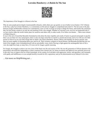 Lorraine Hansberry s A Raisin In The Sun
The Importance of the Struggle in A Raisin in the Sun
Why do some people persist despite insurmountable obstacles, while others give up quickly or never bother to try (Gunton 118)? A Raisin
in the Sun, a play by Lorraine Hansberry, is a commentary on life and our struggle to comprehend and control it. The last scene in the play
between Asagai and Beneatha contrasts two contemporary views on why we keep on trying to change the future, and reaches the conclusion
that, far from being a means to an end, the real meaning of life is the struggle. Whether we succeed or not, our lives are purposeful only if
we have tried to make the world a better place for ourselves and others only, in other words, if we follow our dreams. ... Show more content
on Helpwriting.net ...
It was in this sort of mood that Beneatha formulated an idea about the sheer stupidity and cruelty of nature in general and people in specific:
Don t you see there isn t any real progress, there is only one large circle that we march in, around and around, each of us with our own little
picture in front of us our own little mirage that we think is the future (Hansberry. Raisin). Misery and stupidity are always present: man
does not seem capable of eliminating them once and for all. Their existence conspires to thwart dreams, and Beneatha decided that she was
tired of the struggle, tired of deluding herself with an unworkable vision, tired of having to fight against the unchangeable facts of life a
view she might have kept, as many have, if it were not for Asagai s gentle reasoning.
For Asagai, the struggle to achieve our own views of the future was the real essence of life. His was the generation of African dreamers who
passionately advocated the independence of their continent from colonial rule, for whom revolution and upheaval were generally perceived
as the only ways to improve the lot of their homelands. In his country, he lived daily with oppression, misery, and ignorance, met constantly
with apathy and indifference or even outright hostility towards his life s aspirations, and yet his determination never faltered. In his short
... Get more on HelpWriting.net ...
 