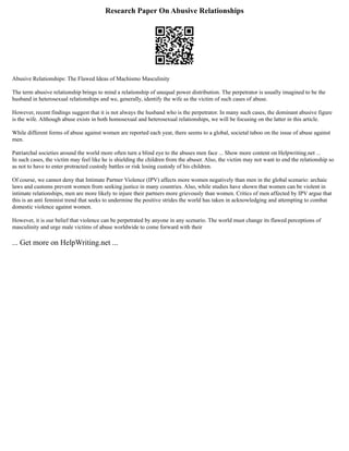 Research Paper On Abusive Relationships
Abusive Relationships: The Flawed Ideas of Machismo Masculinity
The term abusive relationship brings to mind a relationship of unequal power distribution. The perpetrator is usually imagined to be the
husband in heterosexual relationships and we, generally, identify the wife as the victim of such cases of abuse.
However, recent findings suggest that it is not always the husband who is the perpetrator. In many such cases, the dominant abusive figure
is the wife. Although abuse exists in both homosexual and heterosexual relationships, we will be focusing on the latter in this article.
While different forms of abuse against women are reported each year, there seems to a global, societal taboo on the issue of abuse against
men.
Patriarchal societies around the world more often turn a blind eye to the abuses men face ... Show more content on Helpwriting.net ...
In such cases, the victim may feel like he is shielding the children from the abuser. Also, the victim may not want to end the relationship so
as not to have to enter protracted custody battles or risk losing custody of his children.
Of course, we cannot deny that Intimate Partner Violence (IPV) affects more women negatively than men in the global scenario: archaic
laws and customs prevent women from seeking justice in many countries. Also, while studies have shown that women can be violent in
intimate relationships, men are more likely to injure their partners more grievously than women. Critics of men affected by IPV argue that
this is an anti feminist trend that seeks to undermine the positive strides the world has taken in acknowledging and attempting to combat
domestic violence against women.
However, it is our belief that violence can be perpetrated by anyone in any scenario. The world must change its flawed perceptions of
masculinity and urge male victims of abuse worldwide to come forward with their
... Get more on HelpWriting.net ...
 