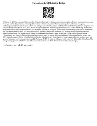 The Ambiguity Of Biological Toxins
Nelsen et al. (2014) presents and discusses what the authors believe to be the inconsistencies among the definitions of poisons, venoms, and
toxins, as well as the conflation, or mixing, of these terms within the literature. The three primary classes of toxins, biological,
anthropogenic, and environmental, are defined and distinguished so that the authors can further discern the biological toxins using their own
classification scheme (Nelsen et al. 2014). Nelsen et al. (2014) presents the necessity of their three class scheme, which they proposed due
to the terminological inconsistencies within and among the literature on biological toxins. I think implementing a new term to detract from
the misconstruction of existing toxicological definitions would be constructive, especially with the proposed corresponding binomial
classification system. This review aims to discuss the breadth and functionality of the Nelsen et al. (2014) categorization of toxins.
Through their new categorical binomial nomenclature system, based on source, delivery mechanism, and storage of toxins, Nelsen et al.
(2014) introduces a novel term within the biological toxins to further reduce the ambiguity of toxicological definitions such as venom and
poison. Toxungen, or a toxic ointment as stated by Nelsen et al. (2014), is a toxic substance which is actively delivered to the surface of the
antagonizing organism and affects without the necessitation of a wound. With the introduction of the term, toxugen,
... Get more on HelpWriting.net ...
 