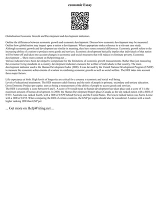economic Essay
Globalisation Economic Growth and Development and development indicators.
Outline the differences between economic growth and economic development. Discuss how economic development may be measured.
Outline how globalisation may impact upon a nation s development. Where appropriate make reference to a relevant case study.
Although economic growth and development are similar in meaning, they have some essential differences. Economic growth refers to the
increasing ability of a nation to produce more goods and services. Economic development basically implies that individuals of that nation
will be better off and takes into account changes in economic and social structures that will reduce or eliminate poverty. Economic
development ... Show more content on Helpwriting.net ...
Various indicators have been developed to compensate for the limitations of economic growth measurements. Rather than just measuring
the economic living standards in a country, development indicators measure the welfare of individuals in that country. The main
development indicator used is the Human Development Index (HDI). It was devised by the United Nations Development Program (UNDP)
to measure the economic achievements of a nation in combining economic growth as well as social welfare. The HDI takes into account
three major factors:
Life expectancy at birth: High levels of longevity are critical for a country s economic and social well being.
Levels of educational attainment: The HDI measures adult literacy and the ratio of people in primary, secondary and tertiary education.
Gross Domestic Product per capita: seen as being a measurement of the ability of people to access goods and services.
The HDI is essentially a score between 0 and 1. A score of 0 would mean no human development has taken place and a score of 1 is the
maximum amount of human development. In 2000, the Human Development Report places Canada as the top ranked nation with a HDI of
0.935. Australia was ranked fourth, with a HDI of 0.929 behind Norway and the United States. The lowest ranked nation was Sierra Leone
with a HDI of 0.252. When comparing the HDI of certain countries, the GNP per capita should also be considered. A nation with a much
higher ranking HDI than GNP per
... Get more on HelpWriting.net ...
 
