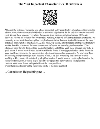 The Most Important Characteristics Of Giftedness
Although the history of humanity saw a huge amount of really great leaders who changed the world to
a better place, there were some bad leaders who caused big disaster for the universe too and they still
exist. We see these leaders everywhere. Presidents, team captains, religious leaders, CEOs, etc.
Basically, leaders are the ones who lead others. Actually, when we look at these leaders characters , we
can easily see most of them have gifted people characteristics. Because leadership is one of the most
important characteristics of giftedness. At this point, we can say gifted students are the possible future
leaders. Frankly, it is one of the main reasons that influence me to study gifted education. If the
educators know how to develop their leadership feature, and if they teach these children how to be a
good leader, it means we will see a better world in the future. Creating great leaders of the future for
more livable environments for everyone, this idea is my imagined as an educator. As you know I am
not teaching at anywhere right now. Because of that, I am just pretending like a teacher who is
teaching to 10 (5 male, 5 female) 4th grade gifted student. I would want to create a plan based on the
class president system. I would like to call it be own president before choose your president
Here are some main duties and specialties of the class president:
When there is no teacher in the classroom, he/she is the most qualified
... Get more on HelpWriting.net ...
 
