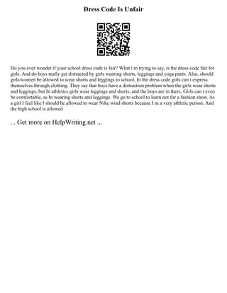 Dress Code Is Unfair
Do you ever wonder if your school dress code is fair? What i m trying to say, is the dress code fair for
girls. And do boys really get distracted by girls wearing shorts, leggings and yoga pants. Also, should
girls/women be allowed to wear shorts and leggings to school, In the dress code girls can t express
themselves through clothing. They say that boys have a distraction problem when the girls wear shorts
and leggings, but In athletics girls wear leggings and shorts, and the boys are in there. Girls can t even
be comfortable, as In wearing shorts and leggings. We go to school to learn not for a fashion show. As
a girl I feel like I should be allowed to wear Nike wind shorts because I m a very athletic person. And
the high school is allowed
... Get more on HelpWriting.net ...
 