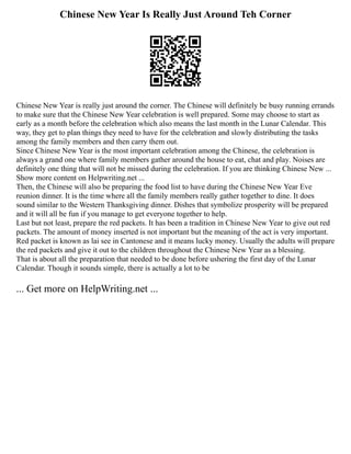 Chinese New Year Is Really Just Around Teh Corner
Chinese New Year is really just around the corner. The Chinese will definitely be busy running errands
to make sure that the Chinese New Year celebration is well prepared. Some may choose to start as
early as a month before the celebration which also means the last month in the Lunar Calendar. This
way, they get to plan things they need to have for the celebration and slowly distributing the tasks
among the family members and then carry them out.
Since Chinese New Year is the most important celebration among the Chinese, the celebration is
always a grand one where family members gather around the house to eat, chat and play. Noises are
definitely one thing that will not be missed during the celebration. If you are thinking Chinese New ...
Show more content on Helpwriting.net ...
Then, the Chinese will also be preparing the food list to have during the Chinese New Year Eve
reunion dinner. It is the time where all the family members really gather together to dine. It does
sound similar to the Western Thanksgiving dinner. Dishes that symbolize prosperity will be prepared
and it will all be fun if you manage to get everyone together to help.
Last but not least, prepare the red packets. It has been a tradition in Chinese New Year to give out red
packets. The amount of money inserted is not important but the meaning of the act is very important.
Red packet is known as lai see in Cantonese and it means lucky money. Usually the adults will prepare
the red packets and give it out to the children throughout the Chinese New Year as a blessing.
That is about all the preparation that needed to be done before ushering the first day of the Lunar
Calendar. Though it sounds simple, there is actually a lot to be
... Get more on HelpWriting.net ...
 