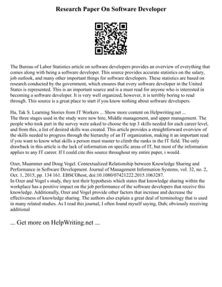 Research Paper On Software Developer
The Bureau of Labor Statistics article on software developers provides an overview of everything that
comes along with being a software developer. This source provides accurate statistics on the salary,
job outlook, and many other important things for software developers. These statistics are based on
research conducted by the government, which ensures that every software developer in the United
States is represented. This is an important source and is a must read for anyone who is interested in
becoming a software developer. It is very well organized, however, it is terribly boring to read
through. This source is a great place to start if you know nothing about software developers.
Ha, Tak S. Learning Stories from IT Workers ... Show more content on Helpwriting.net ...
The three stages used in the study were new hire, Middle management, and upper management. The
people who took part in the survey were asked to choose the top 3 skills needed for each career level,
and from this, a list of desired skills was created. This article provides a straightforward overview of
the skills needed to progress through the hierarchy of an IT organization, making it an important read
if you want to know what skills a person must master to climb the ranks in the IT field. The only
drawback in this article is the lack of information on specific areas of IT, but most of the information
applies to any IT career. If I could cite this source throughout my entire paper, i would.
Ozer, Muammer and Doug Vogel. Contextualized Relationship between Knowledge Sharing and
Performance in Software Development. Journal of Management Information Systems, vol. 32, no. 2,
Oct. 1, 2015, pp. 134 161. EBSCOhost, doi:10.1080/07421222.2015.1063287.
In Ozer and Vogel s study, they test their hypothesis which states that knowledge sharing within the
workplace has a positive impact on the job performance of the software developers that receive this
knowledge. Additionally, Ozer and Vogel provide other factors that increase and decrease the
effectiveness of knowledge sharing. The authors also explain a great deal of terminology that is used
in many related studies. As I read this journal, I often found myself saying, Duh; obviously receiving
additional
... Get more on HelpWriting.net ...
 