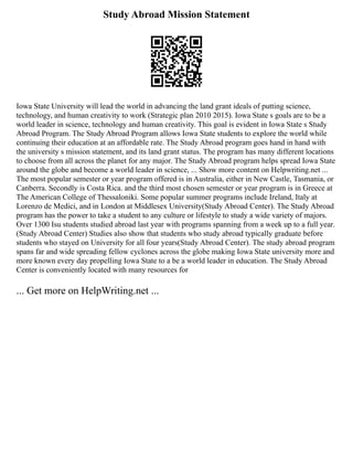 Study Abroad Mission Statement
Iowa State University will lead the world in advancing the land grant ideals of putting science,
technology, and human creativity to work (Strategic plan 2010 2015). Iowa State s goals are to be a
world leader in science, technology and human creativity. This goal is evident in Iowa State s Study
Abroad Program. The Study Abroad Program allows Iowa State students to explore the world while
continuing their education at an affordable rate. The Study Abroad program goes hand in hand with
the university s mission statement, and its land grant status. The program has many different locations
to choose from all across the planet for any major. The Study Abroad program helps spread Iowa State
around the globe and become a world leader in science, ... Show more content on Helpwriting.net ...
The most popular semester or year program offered is in Australia, either in New Castle, Tasmania, or
Canberra. Secondly is Costa Rica. and the third most chosen semester or year program is in Greece at
The American College of Thessaloniki. Some popular summer programs include Ireland, Italy at
Lorenzo de Medici, and in London at Middlesex University(Study Abroad Center). The Study Abroad
program has the power to take a student to any culture or lifestyle to study a wide variety of majors.
Over 1300 Isu students studied abroad last year with programs spanning from a week up to a full year.
(Study Abroad Center) Studies also show that students who study abroad typically graduate before
students who stayed on University for all four years(Study Abroad Center). The study abroad program
spans far and wide spreading fellow cyclones across the globe making Iowa State university more and
more known every day propelling Iowa State to a be a world leader in education. The Study Abroad
Center is conveniently located with many resources for
... Get more on HelpWriting.net ...
 