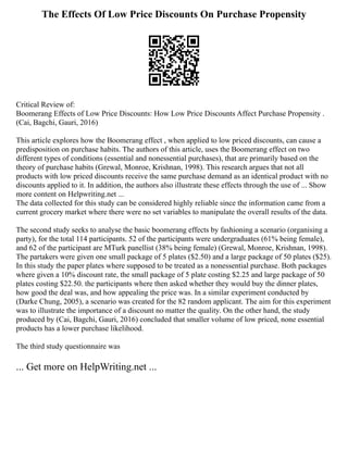The Effects Of Low Price Discounts On Purchase Propensity
Critical Review of:
Boomerang Effects of Low Price Discounts: How Low Price Discounts Affect Purchase Propensity .
(Cai, Bagchi, Gauri, 2016)
This article explores how the Boomerang effect , when applied to low priced discounts, can cause a
predisposition on purchase habits. The authors of this article, uses the Boomerang effect on two
different types of conditions (essential and nonessential purchases), that are primarily based on the
theory of purchase habits (Grewal, Monroe, Krishnan, 1998). This research argues that not all
products with low priced discounts receive the same purchase demand as an identical product with no
discounts applied to it. In addition, the authors also illustrate these effects through the use of ... Show
more content on Helpwriting.net ...
The data collected for this study can be considered highly reliable since the information came from a
current grocery market where there were no set variables to manipulate the overall results of the data.
The second study seeks to analyse the basic boomerang effects by fashioning a scenario (organising a
party), for the total 114 participants. 52 of the participants were undergraduates (61% being female),
and 62 of the participant are MTurk panellist (38% being female) (Grewal, Monroe, Krishnan, 1998).
The partakers were given one small package of 5 plates ($2.50) and a large package of 50 plates ($25).
In this study the paper plates where supposed to be treated as a nonessential purchase. Both packages
where given a 10% discount rate, the small package of 5 plate costing $2.25 and large package of 50
plates costing $22.50. the participants where then asked whether they would buy the dinner plates,
how good the deal was, and how appealing the price was. In a similar experiment conducted by
(Darke Chung, 2005), a scenario was created for the 82 random applicant. The aim for this experiment
was to illustrate the importance of a discount no matter the quality. On the other hand, the study
produced by (Cai, Bagchi, Gauri, 2016) concluded that smaller volume of low priced, none essential
products has a lower purchase likelihood.
The third study questionnaire was
... Get more on HelpWriting.net ...
 