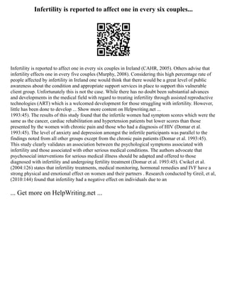 Infertility is reported to affect one in every six couples...
Infertility is reported to affect one in every six couples in Ireland (CAHR, 2005). Others advise that
infertility effects one in every five couples (Murphy, 2008). Considering this high percentage rate of
people affected by infertility in Ireland one would think that there would be a great level of public
awareness about the condition and appropriate support services in place to support this vulnerable
client group. Unfortunately this is not the case. While there has no doubt been substantial advances
and developments in the medical field with regard to treating infertility through assisted reproductive
technologies (ART) which is a welcomed development for those struggling with infertility. However,
little has been done to develop ... Show more content on Helpwriting.net ...
1993:45). The results of this study found that the infertile women had symptom scores which were the
same as the cancer, cardiac rehabilitation and hypertension patients but lower scores than those
presented by the women with chronic pain and those who had a diagnosis of HIV (Domar et al.
1993:45). The level of anxiety and depression amongst the infertile participants was parallel to the
findings noted from all other groups except from the chronic pain patients (Domar et al. 1993:45).
This study clearly validates an association between the psychological symptoms associated with
infertility and those associated with other serious medical conditions. The authors advocate that
psychosocial interventions for serious medical illness should be adapted and offered to those
diagnosed with infertility and undergoing fertility treatment (Domar et al. 1993:45). Cwikel et al.
(2004:126) states that infertility treatments, medical monitoring, hormonal remedies and IVF have a
strong physical and emotional effect on women and their partners . Research conducted by Greil, et al,
(2010:144) found that infertility had a negative effect on individuals due to an
... Get more on HelpWriting.net ...
 