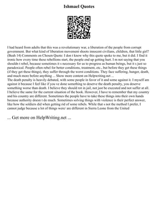 Ishmael Quotes
I had heard from adults that this was a revolutionary war, a liberation of the people from corrupt
government. But what kind of liberation movement shoots innocent civilians, children, that little girl?
(Beah 14) Comments on Chosen Quote: I don t know why this quote spoke to me, but it did. I find it
ironic how every time these rebellions start, the people end up getting hurt. I m not saying that you
shouldn t rebel, because sometimes it s necessary for us to progress as human beings, but it s just so
paradoxical. People often rebel for better conditions, treatment, etc., but before they get these things
(if they get these things), they suffer through the worst conditions. They face suffering, hunger, death,
and much more before anything ... Show more content on Helpwriting.net ...
The death penalty is heavily debated, with some people in favor of it and some against it. I myself am
against it because I feel like if you ve done something to deserve the death penalty, you deserve
something worse than death. I believe they should rot in jail, not just be executed and not suffer at all.
I believe the same for the current situation of the book. However, I have to remember that my country
and his country are different. Sometimes the people have to take these things into their own hands
because authority doesn t do much. Sometimes solving things with violence is their perfect answer,
like how the soldiers did when getting rid of some rebels. While that s not the method I prefer, I
cannot judge because a lot of things were/ are different in Sierra Leone from the United
... Get more on HelpWriting.net ...
 