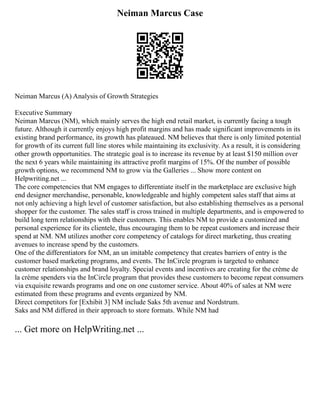 Neiman Marcus Case
Neiman Marcus (A) Analysis of Growth Strategies
Executive Summary
Neiman Marcus (NM), which mainly serves the high end retail market, is currently facing a tough
future. Although it currently enjoys high profit margins and has made significant improvements in its
existing brand performance, its growth has plateaued. NM believes that there is only limited potential
for growth of its current full line stores while maintaining its exclusivity. As a result, it is considering
other growth opportunities. The strategic goal is to increase its revenue by at least $150 million over
the next 6 years while maintaining its attractive profit margins of 15%. Of the number of possible
growth options, we recommend NM to grow via the Galleries ... Show more content on
Helpwriting.net ...
The core competencies that NM engages to differentiate itself in the marketplace are exclusive high
end designer merchandise, personable, knowledgeable and highly competent sales staff that aims at
not only achieving a high level of customer satisfaction, but also establishing themselves as a personal
shopper for the customer. The sales staff is cross trained in multiple departments, and is empowered to
build long term relationships with their customers. This enables NM to provide a customized and
personal experience for its clientele, thus encouraging them to be repeat customers and increase their
spend at NM. NM utilizes another core competency of catalogs for direct marketing, thus creating
avenues to increase spend by the customers.
One of the differentiators for NM, an un imitable competency that creates barriers of entry is the
customer based marketing programs, and events. The InCircle program is targeted to enhance
customer relationships and brand loyalty. Special events and incentives are creating for the crème de
la crème spenders via the InCircle program that provides these customers to become repeat consumers
via exquisite rewards programs and one on one customer service. About 40% of sales at NM were
estimated from these programs and events organized by NM.
Direct competitors for [Exhibit 3] NM include Saks 5th avenue and Nordstrum.
Saks and NM differed in their approach to store formats. While NM had
... Get more on HelpWriting.net ...
 