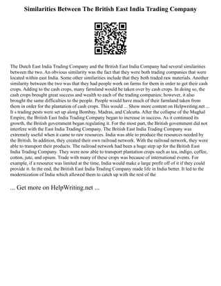 Similarities Between The British East India Trading Company
The Dutch East India Trading Company and the British East India Company had several similarities
between the two. An obvious similarity was the fact that they were both trading companies that were
located within east India. Some other similarities include that they both traded raw materials. Another
similarity between the two was that they had people work on farms for them in order to get their cash
crops. Adding to the cash crops, many farmland would be taken over by cash crops. In doing so, the
cash crops brought great success and wealth to each of the trading companies; however, it also
brought the same difficulties to the people. People would have much of their farmland taken from
them in order for the plantation of cash crops. This would ... Show more content on Helpwriting.net ...
It s trading posts were set up along Bombay, Madras, and Calcutta. After the collapse of the Mughal
Empire, the British East India Trading Company began to increase in success. As it continued its
growth, the British government began regulating it. For the most part, the British government did not
interfere with the East India Trading Company. The British East India Trading Company was
extremely useful when it came to raw resources. India was able to produce the resources needed by
the British. In addition, they created their own railroad network. With the railroad network, they were
able to transport their products. The railroad network had been a huge step up for the British East
India Trading Company. They were now able to transport plantation crops such as tea, indigo, coffee,
cotton, jute, and opium. Trade with many of these crops was because of international events. For
example, if a resource was limited at the time, India would make a large profit off of it if they could
provide it. In the end, the British East India Trading Company made life in India better. It led to the
modernization of India which allowed them to catch up with the rest of the
... Get more on HelpWriting.net ...
 