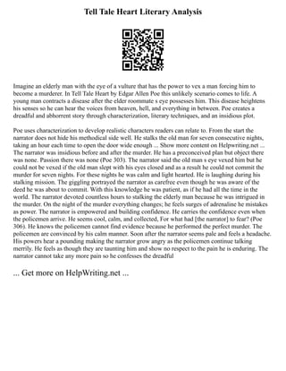 Tell Tale Heart Literary Analysis
Imagine an elderly man with the eye of a vulture that has the power to vex a man forcing him to
become a murderer. In Tell Tale Heart by Edgar Allen Poe this unlikely scenario comes to life. A
young man contracts a disease after the elder roommate s eye possesses him. This disease heightens
his senses so he can hear the voices from heaven, hell, and everything in between. Poe creates a
dreadful and abhorrent story through characterization, literary techniques, and an insidious plot.
Poe uses characterization to develop realistic characters readers can relate to. From the start the
narrator does not hide his methodical side well. He stalks the old man for seven consecutive nights,
taking an hour each time to open the door wide enough ... Show more content on Helpwriting.net ...
The narrator was insidious before and after the murder. He has a preconceived plan but object there
was none. Passion there was none (Poe 303). The narrator said the old man s eye vexed him but he
could not be vexed if the old man slept with his eyes closed and as a result he could not commit the
murder for seven nights. For these nights he was calm and light hearted. He is laughing during his
stalking mission. The giggling portrayed the narrator as carefree even though he was aware of the
deed he was about to commit. With this knowledge he was patient, as if he had all the time in the
world. The narrator devoted countless hours to stalking the elderly man because he was intrigued in
the murder. On the night of the murder everything changes; he feels surges of adrenaline he mistakes
as power. The narrator is empowered and building confidence. He carries the confidence even when
the policemen arrive. He seems cool, calm, and collected, For what had [the narrator] to fear? (Poe
306). He knows the policemen cannot find evidence because he performed the perfect murder. The
policemen are convinced by his calm manner. Soon after the narrator seems pale and feels a headache.
His powers hear a pounding making the narrator grow angry as the policemen continue talking
merrily. He feels as though they are taunting him and show no respect to the pain he is enduring. The
narrator cannot take any more pain so he confesses the dreadful
... Get more on HelpWriting.net ...
 
