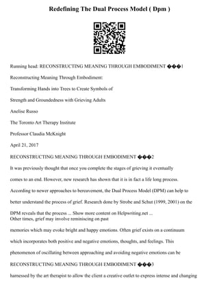 Redefining The Dual Process Model ( Dpm )
Running head: RECONSTRUCTING MEANING THROUGH EMBODIMENT ���1
Reconstructing Meaning Through Embodiment:
Transforming Hands into Trees to Create Symbols of
Strength and Groundedness with Grieving Adults
Anelise Russo
The Toronto Art Therapy Institute
Professor Claudia McKnight
April 21, 2017
RECONSTRUCTING MEANING THROUGH EMBODIMENT ���2
It was previously thought that once you complete the stages of grieving it eventually
comes to an end. However, new research has shown that it is in fact a life long process.
According to newer approaches to bereavement, the Dual Process Model (DPM) can help to
better understand the process of grief. Research done by Strobe and Schut (1999, 2001) on the
DPM reveals that the process ... Show more content on Helpwriting.net ...
Other times, grief may involve reminiscing on past
memories which may evoke bright and happy emotions. Often grief exists on a continuum
which incorporates both positive and negative emotions, thoughts, and feelings. This
phenomenon of oscillating between approaching and avoiding negative emotions can be
RECONSTRUCTING MEANING THROUGH EMBODIMENT ���3
harnessed by the art therapist to allow the client a creative outlet to express intense and changing
 