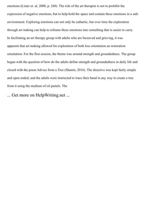 emotions (Lister et. al, 2008, p. 248). The role of the art therapist is not to prohibit the
expression of negative emotions, but to help hold the space and contain these emotions in a safe
environment. Exploring emotions can not only be cathartic, but over time the exploration
through art making can help to reframe these emotions into something that is easier to carry.
In facilitating an art therapy group with adults who are bereaved and grieving, it was
apparent that art making allowed for exploration of both loss orientation an restoration
orientation. For the first session, the theme was around strength and groundedness. The group
began with the question of how do the adults define strength and groundedness in daily life and
closed with the poem Advice from a Tree (Shamir, 2016). The directive was kept fairly simple
and open ended, and the adults were instructed to trace their hand in any way to create a tree
from it using the medium of oil pastels. The
... Get more on HelpWriting.net ...
 