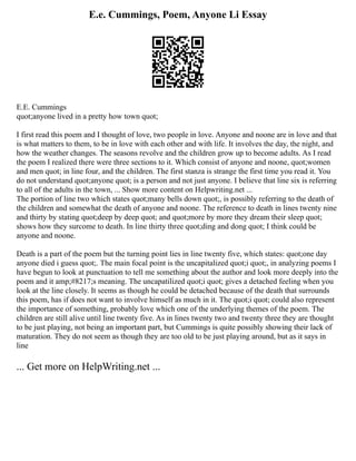 E.e. Cummings, Poem, Anyone Li Essay
E.E. Cummings
quot;anyone lived in a pretty how town quot;
I first read this poem and I thought of love, two people in love. Anyone and noone are in love and that
is what matters to them, to be in love with each other and with life. It involves the day, the night, and
how the weather changes. The seasons revolve and the children grow up to become adults. As I read
the poem I realized there were three sections to it. Which consist of anyone and noone, quot;women
and men quot; in line four, and the children. The first stanza is strange the first time you read it. You
do not understand quot;anyone quot; is a person and not just anyone. I believe that line six is referring
to all of the adults in the town, ... Show more content on Helpwriting.net ...
The portion of line two which states quot;many bells down quot;, is possibly referring to the death of
the children and somewhat the death of anyone and noone. The reference to death in lines twenty nine
and thirty by stating quot;deep by deep quot; and quot;more by more they dream their sleep quot;
shows how they surcome to death. In line thirty three quot;ding and dong quot; I think could be
anyone and noone.
Death is a part of the poem but the turning point lies in line twenty five, which states: quot;one day
anyone died i guess quot;. The main focal point is the uncapitalized quot;i quot;, in analyzing poems I
have begun to look at punctuation to tell me something about the author and look more deeply into the
poem and it amp;#8217;s meaning. The uncapatilized quot;i quot; gives a detached feeling when you
look at the line closely. It seems as though he could be detached because of the death that surrounds
this poem, has if does not want to involve himself as much in it. The quot;i quot; could also represent
the importance of something, probably love which one of the underlying themes of the poem. The
children are still alive until line twenty five. As in lines twenty two and twenty three they are thought
to be just playing, not being an important part, but Cummings is quite possibly showing their lack of
maturation. They do not seem as though they are too old to be just playing around, but as it says in
line
... Get more on HelpWriting.net ...
 