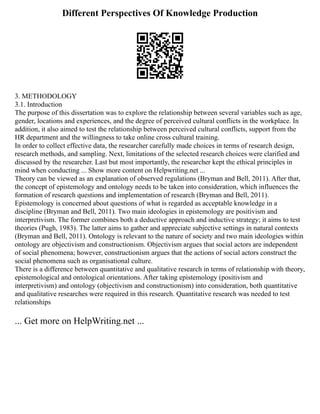 Different Perspectives Of Knowledge Production
3. METHODOLOGY
3.1. Introduction
The purpose of this dissertation was to explore the relationship between several variables such as age,
gender, locations and experiences, and the degree of perceived cultural conflicts in the workplace. In
addition, it also aimed to test the relationship between perceived cultural conflicts, support from the
HR department and the willingness to take online cross cultural training.
In order to collect effective data, the researcher carefully made choices in terms of research design,
research methods, and sampling. Next, limitations of the selected research choices were clarified and
discussed by the researcher. Last but most importantly, the researcher kept the ethical principles in
mind when conducting ... Show more content on Helpwriting.net ...
Theory can be viewed as an explanation of observed regulations (Bryman and Bell, 2011). After that,
the concept of epistemology and ontology needs to be taken into consideration, which influences the
formation of research questions and implementation of research (Bryman and Bell, 2011).
Epistemology is concerned about questions of what is regarded as acceptable knowledge in a
discipline (Bryman and Bell, 2011). Two main ideologies in epistemology are positivism and
interpretivism. The former combines both a deductive approach and inductive strategy; it aims to test
theories (Pugh, 1983). The latter aims to gather and appreciate subjective settings in natural contexts
(Bryman and Bell, 2011). Ontology is relevant to the nature of society and two main ideologies within
ontology are objectivism and constructionism. Objectivism argues that social actors are independent
of social phenomena; however, constructionism argues that the actions of social actors construct the
social phenomena such as organisational culture.
There is a difference between quantitative and qualitative research in terms of relationship with theory,
epistemological and ontological orientations. After taking epistemology (positivism and
interpretivism) and ontology (objectivism and constructionism) into consideration, both quantitative
and qualitative researches were required in this research. Quantitative research was needed to test
relationships
... Get more on HelpWriting.net ...
 