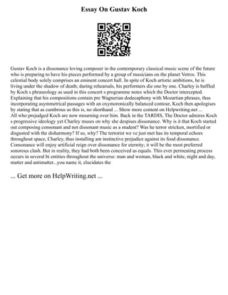Essay On Gustav Koch
Gustav Koch is a dissonance loving composer in the contemporary classical music scene of the future
who is preparing to have his pieces performed by a group of musicians on the planet Vetros. This
celestial body solely comprises an eminent concert hall. In spite of Koch artistic ambitions, he is
living under the shadow of death; during rehearsals, his performers die one by one. Charley is baffled
by Koch s phraseology as used in this concert s programme notes which the Doctor intercepted.
Explaining that his compositions contain pre Wagnerian dodecaphony with Mozartian phrases, thus
incorporating asymmetrical passages with an oxymoronically balanced contour, Koch then apologises
by stating that as cumbrous as this is, no shorthand ... Show more content on Helpwriting.net ...
All who prejudged Koch are now mourning over him. Back in the TARDIS, The Doctor admires Koch
s progressive ideology yet Charley muses on why she despises dissonance. Why is it that Koch started
out composing consonant and not dissonant music as a student? Was he terror stricken, mortified or
disgusted with the disharmony? If so, why? The terrorist we ve just met has its temporal echoes
throughout space, Charley, thus installing am instinctive prejudice against its food dissonance.
Consonance will enjoy artificial reign over dissonance for eternity; it will be the most preferred
sonorous clash. But in reality, they had both been conceived as equals. This ever permeating process
occurs in several bi entities throughout the universe: man and woman, black and white, night and day,
matter and antimatter...you name it, elucidates the
... Get more on HelpWriting.net ...
 