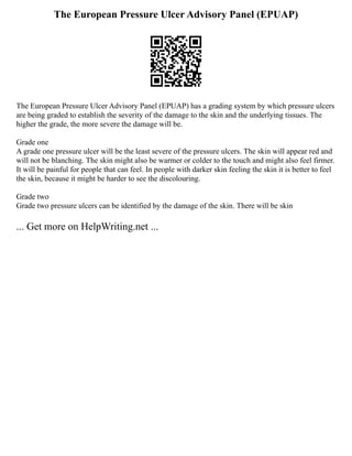 The European Pressure Ulcer Advisory Panel (EPUAP)
The European Pressure Ulcer Advisory Panel (EPUAP) has a grading system by which pressure ulcers
are being graded to establish the severity of the damage to the skin and the underlying tissues. The
higher the grade, the more severe the damage will be.
Grade one
A grade one pressure ulcer will be the least severe of the pressure ulcers. The skin will appear red and
will not be blanching. The skin might also be warmer or colder to the touch and might also feel firmer.
It will be painful for people that can feel. In people with darker skin feeling the skin it is better to feel
the skin, because it might be harder to see the discolouring.
Grade two
Grade two pressure ulcers can be identified by the damage of the skin. There will be skin
... Get more on HelpWriting.net ...
 
