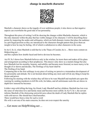 change in macbeth character
Macbeth s character shows us the tragedy of over ambitious people; it also shows us that negative
aspects can overwhelm the good side of our personality.
Throughout this piece of writing I will be showing the changes within Macbeths character, which is
the only character within the play that has visible changes in his character. I will be describing these
points by inspecting the asides and soliloquies, which are both dramatic ironies that place the audience
in a privileged position as they are introduced to the characters thought pattern that gives them an
insight to how he may be feeling. All of which is unbeknown to other characters in the scene.
In Act I, Sc iii, when Macbeth is told that he is the Thane of Cawdor, he is ... Show more content on
Helpwriting.net ...
and this explains how double faced and furtive devious he becomes.
Act IV, Sc I shows how Macbeth believes only in the witches, he trusts them and makes all his plans
and arrangement according to their prophecies. This doesn t only show us a mental change but also
how Macbeth lost his morality, honesty, and nobility and became more frenzied, no more mercy to be
thought of or shown and decides, The firstlings of my heart shall be
The firstling of my hand.
Comparing this to the first soliloquy in my piece of writing we perceive a tremendous development of
his personality and attitude. He is not hesitant about killing any more and will do any thing to keep his
throne and power.
Following his meeting with the witches they tell him to be ware Macduff and macbeth acts upon this
warning by sending murderers to kill His wife, his babes, and all unfortunate souls this act shows in
depth how immoral he becomes.
It didn t stop with killing the king, his friend, Lady Macduff and her children; Macbeth has lost even
the sense of what does love and family mean and becomes more selfish. In Act V, Sc v, the servant
informs Macbeth of the distressing sorrowful news about the death of Lady Macbeth But he replies
with cold nerves: She should have died hereafter;
There would have been a time for such a word
His wife is not one of his main concerns; he does not even respect the sanctity
... Get more on HelpWriting.net ...
 