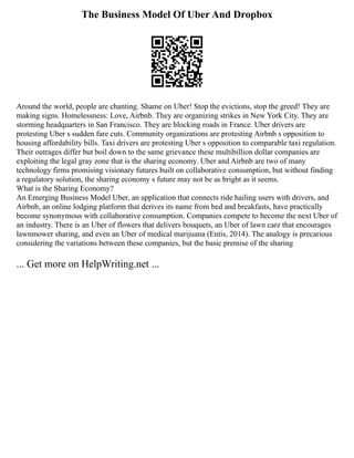 The Business Model Of Uber And Dropbox
Around the world, people are chanting. Shame on Uber! Stop the evictions, stop the greed! They are
making signs. Homelessness: Love, Airbnb. They are organizing strikes in New York City. They are
storming headquarters in San Francisco. They are blocking roads in France. Uber drivers are
protesting Uber s sudden fare cuts. Community organizations are protesting Airbnb s opposition to
housing affordability bills. Taxi drivers are protesting Uber s opposition to comparable taxi regulation.
Their outrages differ but boil down to the same grievance these multibillion dollar companies are
exploiting the legal gray zone that is the sharing economy. Uber and Airbnb are two of many
technology firms promising visionary futures built on collaborative consumption, but without finding
a regulatory solution, the sharing economy s future may not be as bright as it seems.
What is the Sharing Economy?
An Emerging Business Model Uber, an application that connects ride hailing users with drivers, and
Airbnb, an online lodging platform that derives its name from bed and breakfasts, have practically
become synonymous with collaborative consumption. Companies compete to become the next Uber of
an industry. There is an Uber of flowers that delivers bouquets, an Uber of lawn care that encourages
lawnmower sharing, and even an Uber of medical marijuana (Entis, 2014). The analogy is precarious
considering the variations between these companies, but the basic premise of the sharing
... Get more on HelpWriting.net ...
 