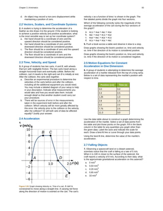 d. An object may record a non-zero displacement while
maintaining a position of zero.
2.2 Vectors, Scalars, and Coordinate Systems
2. A student is trying to determine the acceleration of a
feather as she drops it to the ground. If the student is looking
to achieve a positive velocity and positive acceleration, what
is the most sensible way to set up her coordinate system?
a. Her hand should be a coordinate of zero and the
upward direction should be considered positive.
b. Her hand should be a coordinate of zero and the
downward direction should be considered positive.
c. The floor should be a coordinate of zero and the upward
direction should be considered positive.
d. The floor should be a coordinate of zero and the
downward direction should be considered positive.
2.3 Time, Velocity, and Speed
3. A group of students has two carts, A and B, with wheels
that turn with negligible friction. The two carts travel along a
straight horizontal track and eventually collide. Before the
collision, cart A travels to the right and cart B is initially at rest.
After the collision, the carts stick together.
a. Describe an experimental procedure to determine the
velocities of the carts before and after the collision,
including all the additional equipment you would need.
You may include a labeled diagram of your setup to help
in your description. Indicate what measurements you
would take and how you would take them. Include
enough detail so that another student could carry out
your procedure.
b. There will be sources of error in the measurements
taken in the experiment both before and after the
collision. Which velocity will be more greatly affected by
this error: the velocity prior to the collision or the velocity
after the collision? Or will both sets of data be affected
equally? Justify your answer.
2.4 Acceleration
4.
Figure 2.81 Graph showing Velocity vs. Time of a cart. A cart is
constrained to move along a straight line. A varying net force
along the direction of motion is exerted on the cart. The cart's
velocity v as a function of time t is shown in the graph. The
five labeled points divide the graph into four sections.
Which of the following correctly ranks the magnitude of the
average acceleration of the cart during the four sections of
the graph?
a. aCD > aAB > aBC > aDE
b. aBC > aAB > aCD > aDE
c. aAB > aBC > aDE > aCD
d. aCD > aAB > aDE > aBC
5. Push a book across a table and observe it slow to a stop.
Draw graphs showing the book's position vs. time and velocity
vs. time if the direction of its motion is considered positive.
Draw graphs showing the book's position vs. time and velocity
vs. time if the direction of its motion is considered negative.
2.5 Motion Equations for Constant
Acceleration in One Dimension
6. A group of students is attempting to determine the average
acceleration of a marble released from the top of a long ramp.
Below is a set of data representing the marble's position with
respect to time.
Position (cm) Time (s)
0.0 0.0
0.3 0.5
1.25 1.0
2.8 1.5
5.0 2.0
7.75 2.5
11.3 3.0
Use the data table above to construct a graph determining the
acceleration of the marble. Select a set of data points from
the table and plot those points on the graph. Fill in the blank
column in the table for any quantities you graph other than
the given data. Label the axes and indicate the scale for
each. Draw a best-fit line or curve through your data points.
Using the best-fit line, determine the value of the marble's
acceleration.
2.7 Falling Objects
7. Observing a spacecraft land on a distant asteroid,
scientists notice that the craft is falling at a rate of 5 m/s.
When it is 100 m closer to the surface of the asteroid, the
craft reports a velocity of 8 m/s. According to their data, what
is the approximate gravitational acceleration on this asteroid?
a. 0 m/s2
b. 0.03 m/s2
c. 0.20 m/s2
d. 0.65 m/s2
e. 33 m/s2
Chapter 2 | Kinematics 93
 
