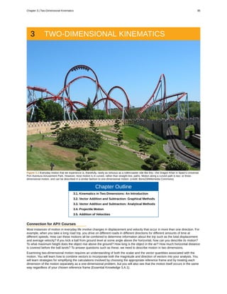 3 TWO-DIMENSIONAL KINEMATICS
Figure 3.1 Everyday motion that we experience is, thankfully, rarely as tortuous as a rollercoaster ride like this—the Dragon Khan in Spain's Universal
Port Aventura Amusement Park. However, most motion is in curved, rather than straight-line, paths. Motion along a curved path is two- or three-
dimensional motion, and can be described in a similar fashion to one-dimensional motion. (credit: Boris23/Wikimedia Commons)
Chapter Outline
3.1. Kinematics in Two Dimensions: An Introduction
3.2. Vector Addition and Subtraction: Graphical Methods
3.3. Vector Addition and Subtraction: Analytical Methods
3.4. Projectile Motion
3.5. Addition of Velocities
Connection for AP® Courses
Most instances of motion in everyday life involve changes in displacement and velocity that occur in more than one direction. For
example, when you take a long road trip, you drive on different roads in different directions for different amounts of time at
different speeds. How can these motions all be combined to determine information about the trip such as the total displacement
and average velocity? If you kick a ball from ground level at some angle above the horizontal, how can you describe its motion?
To what maximum height does the object rise above the ground? How long is the object in the air? How much horizontal distance
is covered before the ball lands? To answer questions such as these, we need to describe motion in two dimensions.
Examining two-dimensional motion requires an understanding of both the scalar and the vector quantities associated with the
motion. You will learn how to combine vectors to incorporate both the magnitude and direction of vectors into your analysis. You
will learn strategies for simplifying the calculations involved by choosing the appropriate reference frame and by treating each
dimension of the motion separately as a one-dimensional problem, but you will also see that the motion itself occurs in the same
way regardless of your chosen reference frame (Essential Knowledge 3.A.1).
Chapter 3 | Two-Dimensional Kinematics 95
 