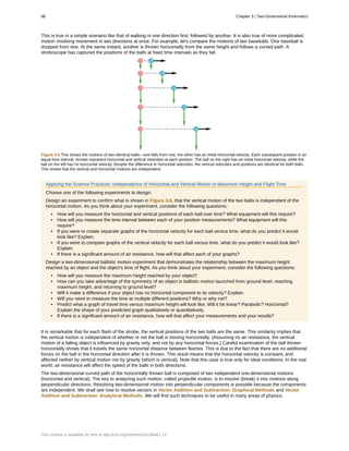 This is true in a simple scenario like that of walking in one direction first, followed by another. It is also true of more complicated
motion involving movement in two directions at once. For example, let's compare the motions of two baseballs. One baseball is
dropped from rest. At the same instant, another is thrown horizontally from the same height and follows a curved path. A
stroboscope has captured the positions of the balls at fixed time intervals as they fall.
Figure 3.6 This shows the motions of two identical balls—one falls from rest, the other has an initial horizontal velocity. Each subsequent position is an
equal time interval. Arrows represent horizontal and vertical velocities at each position. The ball on the right has an initial horizontal velocity, while the
ball on the left has no horizontal velocity. Despite the difference in horizontal velocities, the vertical velocities and positions are identical for both balls.
This shows that the vertical and horizontal motions are independent.
Applying the Science Practices: Independence of Horizontal and Vertical Motion or Maximum Height and Flight Time
Choose one of the following experiments to design:
Design an experiment to confirm what is shown in Figure 3.6, that the vertical motion of the two balls is independent of the
horizontal motion. As you think about your experiment, consider the following questions:
• How will you measure the horizontal and vertical positions of each ball over time? What equipment will this require?
• How will you measure the time interval between each of your position measurements? What equipment will this
require?
• If you were to create separate graphs of the horizontal velocity for each ball versus time, what do you predict it would
look like? Explain.
• If you were to compare graphs of the vertical velocity for each ball versus time, what do you predict it would look like?
Explain.
• If there is a significant amount of air resistance, how will that affect each of your graphs?
Design a two-dimensional ballistic motion experiment that demonstrates the relationship between the maximum height
reached by an object and the object's time of flight. As you think about your experiment, consider the following questions:
• How will you measure the maximum height reached by your object?
• How can you take advantage of the symmetry of an object in ballistic motion launched from ground level, reaching
maximum height, and returning to ground level?
• Will it make a difference if your object has no horizontal component to its velocity? Explain.
• Will you need to measure the time at multiple different positions? Why or why not?
• Predict what a graph of travel time versus maximum height will look like. Will it be linear? Parabolic? Horizontal?
Explain the shape of your predicted graph qualitatively or quantitatively.
• If there is a significant amount of air resistance, how will that affect your measurements and your results?
It is remarkable that for each flash of the strobe, the vertical positions of the two balls are the same. This similarity implies that
the vertical motion is independent of whether or not the ball is moving horizontally. (Assuming no air resistance, the vertical
motion of a falling object is influenced by gravity only, and not by any horizontal forces.) Careful examination of the ball thrown
horizontally shows that it travels the same horizontal distance between flashes. This is due to the fact that there are no additional
forces on the ball in the horizontal direction after it is thrown. This result means that the horizontal velocity is constant, and
affected neither by vertical motion nor by gravity (which is vertical). Note that this case is true only for ideal conditions. In the real
world, air resistance will affect the speed of the balls in both directions.
The two-dimensional curved path of the horizontally thrown ball is composed of two independent one-dimensional motions
(horizontal and vertical). The key to analyzing such motion, called projectile motion, is to resolve (break) it into motions along
perpendicular directions. Resolving two-dimensional motion into perpendicular components is possible because the components
are independent. We shall see how to resolve vectors in Vector Addition and Subtraction: Graphical Methods and Vector
Addition and Subtraction: Analytical Methods. We will find such techniques to be useful in many areas of physics.
98 Chapter 3 | Two-Dimensional Kinematics
This content is available for free at http://cnx.org/content/col11844/1.13
 