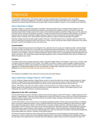 PREFACE
The OpenStax College Physics: AP® Edition program has been developed with several goals in mind: accessibility,
customization, and student engagement—all while encouraging science students toward high levels of academic scholarship.
Instructors and students alike will find that this program offers a strong foundation in physics in an accessible format. Welcome!
About OpenStax College
OpenStax College is a nonprofit organization committed to improving student access to quality learning materials. Our free
textbooks are developed and peer-reviewed by educators to ensure they are readable, accurate, and meet the scope and
sequence requirements of today’s high school courses. Unlike traditional textbooks, OpenStax College resources live online and
are owned by the community of educators using them. Through our partnerships with companies and foundations committed to
reducing costs for students, OpenStax College is working to improve access to education for all. OpenStax College is an
initiative of Rice University and is made possible through the generous support of several philanthropic foundations.
OpenStax College resources provide quality academic instruction. Three key features set our materials apart from others: they
can be customized by instructors for each class, they are a “living” resource that grows online through contributions from science
educators, and they are available for free or at minimal cost.
Customization
OpenStax College learning resources are designed to be customized for each course. Our textbooks provide a solid foundation
on which instructors can build, and our resources are conceived and written with flexibility in mind. Instructors can simply select
the sections most relevant to their curricula and create a textbook that speaks directly to the needs of their classes and students.
Teachers are encouraged to expand on existing examples by adding unique context via geographically localized applications and
topical connections. This customization feature will help bring physics to life for students and will ensure that your textbook truly
reflects the goals of your course.
Curation
To broaden access and encourage community curation, OpenStax College Physics: AP® Edition is “open source” licensed under
a Creative Commons Attribution (CC-BY) license. The scientific community is invited to submit examples, emerging research,
and other feedback to enhance and strengthen the material and keep it current and relevant for today’s students. Submit your
suggestions to info@openstaxcollege.org, and find information on edition status, alternate versions, errata, and news on the
StaxDash at http://openstaxcollege.org (http://openstaxcollege.org) .
Cost
Our textbooks are available for free online and in low-cost print and e-book editions.
About OpenStax College Physics: AP® Edition
In 2012, OpenStax College published College Physics as part of a series that offers free and open college textbooks for higher
education. College Physics was quickly adopted for science courses all around the country, and as word about this valuable
resource spread, advanced placement teachers around the country started utilizing the book in AP® courses too.
Physics: AP® Edition is the result of an effort to better serve these teachers and students. Based on College Physics—a
program based on the teaching and research experience of numerous physicists—Physics: AP® Edition focuses on and
emphasizes the new AP® curriculum's concepts and practices.
Alignment to the AP® curriculum
The new AP® Physics curriculum framework outlines the two full-year physics courses AP® Physics 1: Algebra-Based and AP®
Physics 2: Algebra-Based. These two courses replaced the one-year AP® Physics B course, which over the years had become a
fast-paced survey of physics facts and formulas that did not provide in-depth conceptual understanding of major physics ideas
and the connections between them.
The new AP® Physics 1 and 2 courses focus on the big ideas typically included in the first and second semesters of an algebra-
based, introductory college-level physics course, providing students with the essential knowledge and skills required to support
future advanced course work in physics. The AP® Physics 1 curriculum includes mechanics, mechanical waves, sound, and
electrostatics. The AP® Physics 2 curriculum focuses on thermodynamics, fluid statics, dynamics, electromagnetism, geometric
and physical optics, quantum physics, atomic physics, and nuclear physics. Seven unifying themes of physics called the Big
Ideas each include three to seven Enduring Understandings (EU), which are themselves composed of Essential Knowledge (EK)
that provides details and context for students as they explore physics.
AP® Science Practices emphasize inquiry-based learning and development of critical thinking and reasoning skills. Inquiry
usually uses a series of steps to gain new knowledge, beginning with an observation and following with a hypothesis to explain
the observation; then experiments are conducted to test the hypothesis, gather results, and draw conclusions from data. The
Preface 1
 