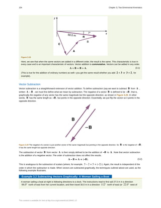 Figure 3.19
Here, we see that when the same vectors are added in a different order, the result is the same. This characteristic is true in
every case and is an important characteristic of vectors. Vector addition is commutative. Vectors can be added in any order.
(3.1)A + B = B + A.
(This is true for the addition of ordinary numbers as well—you get the same result whether you add 2 + 3 or 3 + 2 , for
example).
Vector Subtraction
Vector subtraction is a straightforward extension of vector addition. To define subtraction (say we want to subtract B from A ,
written A – B , we must first define what we mean by subtraction. The negative of a vector B is defined to be –B ; that is,
graphically the negative of any vector has the same magnitude but the opposite direction, as shown in Figure 3.20. In other
words, B has the same length as –B , but points in the opposite direction. Essentially, we just flip the vector so it points in the
opposite direction.
Figure 3.20 The negative of a vector is just another vector of the same magnitude but pointing in the opposite direction. So B is the negative of –B ;
it has the same length but opposite direction.
The subtraction of vector B from vector A is then simply defined to be the addition of –B to A . Note that vector subtraction
is the addition of a negative vector. The order of subtraction does not affect the results.
(3.2)A – B = A + (–B).
This is analogous to the subtraction of scalars (where, for example, 5 – 2 = 5 + (–2) ). Again, the result is independent of the
order in which the subtraction is made. When vectors are subtracted graphically, the techniques outlined above are used, as the
following example illustrates.
Example 3.2 Subtracting Vectors Graphically: A Woman Sailing a Boat
A woman sailing a boat at night is following directions to a dock. The instructions read to first sail 27.5 m in a direction
66.0° north of east from her current location, and then travel 30.0 m in a direction 112° north of east (or 22.0° west of
104 Chapter 3 | Two-Dimensional Kinematics
This content is available for free at http://cnx.org/content/col11844/1.13
 