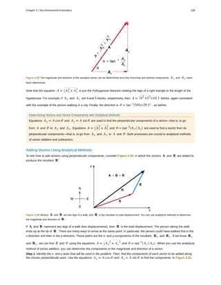 Figure 3.29 The magnitude and direction of the resultant vector can be determined once the horizontal and vertical components Ax and Ay have
been determined.
Note that the equation A = Ax
2
+ Ay
2
is just the Pythagorean theorem relating the legs of a right triangle to the length of the
hypotenuse. For example, if Ax and Ay are 9 and 5 blocks, respectively, then A = 92
+52
=10.3 blocks, again consistent
with the example of the person walking in a city. Finally, the direction is θ = tan–1
(5/9)=29.1º , as before.
Determining Vectors and Vector Components with Analytical Methods
Equations Ax = A cos θ and Ay = A sin θ are used to find the perpendicular components of a vector—that is, to go
from A and θ to Ax and Ay . Equations A = Ax
2
+ Ay
2
and θ = tan–1
(Ay / Ax) are used to find a vector from its
perpendicular components—that is, to go from Ax and Ay to A and θ . Both processes are crucial to analytical methods
of vector addition and subtraction.
Adding Vectors Using Analytical Methods
To see how to add vectors using perpendicular components, consider Figure 3.30, in which the vectors A and B are added to
produce the resultant R .
Figure 3.30 Vectors A and B are two legs of a walk, and R is the resultant or total displacement. You can use analytical methods to determine
the magnitude and direction of R .
If A and B represent two legs of a walk (two displacements), then R is the total displacement. The person taking the walk
ends up at the tip of R. There are many ways to arrive at the same point. In particular, the person could have walked first in the
x-direction and then in the y-direction. Those paths are the x- and y-components of the resultant, Rx and Ry . If we know Rx
and Ry , we can find R and θ using the equations A = Ax
2
+ Ay
2
and θ = tan–1
(Ay / Ax) . When you use the analytical
method of vector addition, you can determine the components or the magnitude and direction of a vector.
Step 1. Identify the x- and y-axes that will be used in the problem. Then, find the components of each vector to be added along
the chosen perpendicular axes. Use the equations Ax = A cos θ and Ay = A sin θ to find the components. In Figure 3.31,
Chapter 3 | Two-Dimensional Kinematics 109
 