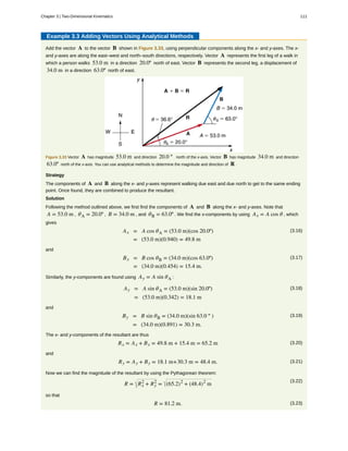 Example 3.3 Adding Vectors Using Analytical Methods
Add the vector A to the vector B shown in Figure 3.33, using perpendicular components along the x- and y-axes. The x-
and y-axes are along the east–west and north–south directions, respectively. Vector A represents the first leg of a walk in
which a person walks 53.0 m in a direction 20.0º north of east. Vector B represents the second leg, a displacement of
34.0 m in a direction 63.0º north of east.
Figure 3.33 Vector A has magnitude 53.0 m and direction 20.0 º north of the x-axis. Vector B has magnitude 34.0 m and direction
63.0º north of the x-axis. You can use analytical methods to determine the magnitude and direction of R .
Strategy
The components of A and B along the x- and y-axes represent walking due east and due north to get to the same ending
point. Once found, they are combined to produce the resultant.
Solution
Following the method outlined above, we first find the components of A and B along the x- and y-axes. Note that
A = 53.0 m , θA = 20.0º , B = 34.0 m , and θB = 63.0º . We find the x-components by using Ax = A cos θ , which
gives
(3.16)Ax = A cos θA = (53.0 m)(cos 20.0º)
= (53.0 m)(0.940) = 49.8 m
and
(3.17)Bx = B cos θB = (34.0 m)(cos 63.0º)
= (34.0 m)(0.454) = 15.4 m.
Similarly, the y-components are found using Ay = A sin θA :
(3.18)Ay = A sin θA = (53.0 m)(sin 20.0º)
= (53.0 m)(0.342) = 18.1 m
and
(3.19)By = B sin θB = (34.0 m)(sin 63.0 º )
= (34.0 m)(0.891) = 30.3 m.
The x- and y-components of the resultant are thus
(3.20)Rx = Ax + Bx = 49.8 m + 15.4 m = 65.2 m
and
(3.21)Ry = Ay + By = 18.1 m+30.3 m = 48.4 m.
Now we can find the magnitude of the resultant by using the Pythagorean theorem:
(3.22)
R = Rx
2
+ Ry
2
= (65.2)2
+ (48.4)2
m
so that
(3.23)R = 81.2 m.
Chapter 3 | Two-Dimensional Kinematics 111
 