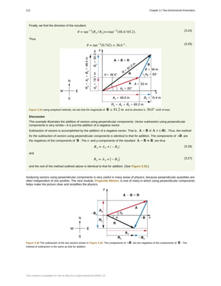 Finally, we find the direction of the resultant:
(3.24)θ = tan−1
(Ry / Rx)=+tan−1
(48.4 / 65.2).
Thus,
(3.25)θ = tan−1
(0.742) = 36.6 º .
Figure 3.34 Using analytical methods, we see that the magnitude of R is 81.2 m and its direction is 36.6º north of east.
Discussion
This example illustrates the addition of vectors using perpendicular components. Vector subtraction using perpendicular
components is very similar—it is just the addition of a negative vector.
Subtraction of vectors is accomplished by the addition of a negative vector. That is, A − B ≡ A + (–B) . Thus, the method
for the subtraction of vectors using perpendicular components is identical to that for addition. The components of –B are
the negatives of the components of B . The x- and y-components of the resultant A − B = R are thus
(3.26)Rx = Ax + ⎛
⎝ – Bx
⎞
⎠
and
(3.27)Ry = Ay + ⎛
⎝ – By
⎞
⎠
and the rest of the method outlined above is identical to that for addition. (See Figure 3.35.)
Analyzing vectors using perpendicular components is very useful in many areas of physics, because perpendicular quantities are
often independent of one another. The next module, Projectile Motion, is one of many in which using perpendicular components
helps make the picture clear and simplifies the physics.
Figure 3.35 The subtraction of the two vectors shown in Figure 3.30. The components of –B are the negatives of the components of B . The
method of subtraction is the same as that for addition.
112 Chapter 3 | Two-Dimensional Kinematics
This content is available for free at http://cnx.org/content/col11844/1.13
 