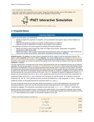 PhET Explorations: Vector Addition
Learn how to add vectors. Drag vectors onto a graph, change their length and angle, and sum them together. The
magnitude, angle, and components of each vector can be displayed in several formats.
Figure 3.36 Vector Addition (http://cnx.org/content/m54783/1.2/vector-addition_en.jar)
3.4 Projectile Motion
Learning Objectives
By the end of this section, you will be able to:
• Identify and explain the properties of a projectile, such as acceleration due to gravity, range, maximum height, and
trajectory.
• Determine the location and velocity of a projectile at different points in its trajectory.
• Apply the principle of independence of motion to solve projectile motion problems.
The information presented in this section supports the following AP® learning objectives:
• 3.A.1.1 The student is able to express the motion of an object using narrative, mathematical, and graphical
representations. (S.P. 1.5, 2.1, 2.2)
• 3.A.1.3 The student is able to analyze experimental data describing the motion of an object and is able to express the
results of the analysis using narrative, mathematical, and graphical representations. (S.P. 5.1)
Projectile motion is the motion of an object thrown or projected into the air, subject to only the acceleration of gravity. The
object is called a projectile, and its path is called its trajectory. The motion of falling objects, as covered in Problem-Solving
Basics for One-Dimensional Kinematics, is a simple one-dimensional type of projectile motion in which there is no horizontal
movement. In this section, we consider two-dimensional projectile motion, such as that of a football or other object for which air
resistance is negligible.
The most important fact to remember here is that motions along perpendicular axes are independent and thus can be analyzed
separately. This fact was discussed in Kinematics in Two Dimensions: An Introduction, where vertical and horizontal motions
were seen to be independent. The key to analyzing two-dimensional projectile motion is to break it into two motions, one along
the horizontal axis and the other along the vertical. (This choice of axes is the most sensible, because acceleration due to gravity
is vertical—thus, there will be no acceleration along the horizontal axis when air resistance is negligible.) As is customary, we call
the horizontal axis the x-axis and the vertical axis the y-axis. Figure 3.37 illustrates the notation for displacement, where s is
defined to be the total displacement and x and y are its components along the horizontal and vertical axes, respectively. The
magnitudes of these vectors are s, x, and y. (Note that in the last section we used the notation A to represent a vector with
components Ax and Ay . If we continued this format, we would call displacement s with components sx and sy . However, to
simplify the notation, we will simply represent the component vectors as x and y .)
Of course, to describe motion we must deal with velocity and acceleration, as well as with displacement. We must find their
components along the x- and y-axes, too. We will assume all forces except gravity (such as air resistance and friction, for
example) are negligible. The components of acceleration are then very simple: ay = – g = – 9.80 m/s2
. (Note that this
definition assumes that the upwards direction is defined as the positive direction. If you arrange the coordinate system instead
such that the downwards direction is positive, then acceleration due to gravity takes a positive value.) Because gravity is vertical,
ax = 0 . Both accelerations are constant, so the kinematic equations can be used.
Review of Kinematic Equations (constant a )
(3.28)x = x0 + v- t
(3.29)
v- =
v0 + v
2
(3.30)v = v0 + at
(3.31)
x = x0 + v0t + 1
2
at2
(3.32)v2
= v0
2
+ 2a(x − x0).
Chapter 3 | Two-Dimensional Kinematics 113
 