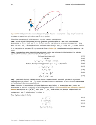 Figure 3.37 The total displacement s of a soccer ball at a point along its path. The vector s has components x and y along the horizontal and
vertical axes. Its magnitude is s , and it makes an angle θ with the horizontal.
Given these assumptions, the following steps are then used to analyze projectile motion:
Step 1. Resolve or break the motion into horizontal and vertical components along the x- and y-axes. These axes are
perpendicular, so Ax = A cos θ and Ay = A sin θ are used. The magnitude of the components of displacement s along
these axes are x and y. The magnitudes of the components of the velocity v are vx = v cos θ and vy = v sin θ, where v
is the magnitude of the velocity and θ is its direction, as shown in Figure 3.38. Initial values are denoted with a subscript 0, as
usual.
Step 2. Treat the motion as two independent one-dimensional motions, one horizontal and the other vertical. The kinematic
equations for horizontal and vertical motion take the following forms:
(3.33)Horizontal Motion(ax = 0)
(3.34)x = x0 + vxt
(3.35)vx = v0x = vx = velocity is a constant.
(3.36)Vertical Motion(assuming positive is up ay = −g = −9.80m/s2
)
(3.37)
y = y0 + 1
2
(v0y + vy)t
(3.38)vy = v0y − gt
(3.39)
y = y0 + v0yt − 1
2
gt2
(3.40)vy
2
= v0y
2
− 2g(y − y0).
Step 3. Solve for the unknowns in the two separate motions—one horizontal and one vertical. Note that the only common
variable between the motions is time t . The problem solving procedures here are the same as for one-dimensional kinematics
and are illustrated in the solved examples below.
Step 4. Recombine the two motions to find the total displacement s and velocity v . Because the x - and y -motions are
perpendicular, we determine these vectors by using the techniques outlined in the Vector Addition and Subtraction: Analytical
Methods and employing A = Ax
2
+ Ay
2
and θ = tan−1
(Ay / Ax) in the following form, where θ is the direction of the
displacement s and θv is the direction of the velocity v :
Total displacement and velocity
(3.41)
s = x2
+ y2
(3.42)θ = tan−1
(y / x)
(3.43)
v = vx
2
+ vy
2
(3.44)θv = tan−1
(vy / vx).
114 Chapter 3 | Two-Dimensional Kinematics
This content is available for free at http://cnx.org/content/col11844/1.13
 