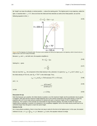 By “height” we mean the altitude or vertical position y above the starting point. The highest point in any trajectory, called the
apex, is reached when vy = 0 . Since we know the initial and final velocities as well as the initial position, we use the
following equation to find y :
(3.45)vy
2
= v0y
2
− 2g(y − y0).
Figure 3.39 The trajectory of a fireworks shell. The fuse is set to explode the shell at the highest point in its trajectory, which is found to be at a
height of 233 m and 125 m away horizontally.
Because y0 and vy are both zero, the equation simplifies to
(3.46)0 = v0y
2
− 2gy.
Solving for y gives
(3.47)
y =
v0y
2
2g
.
Now we must find v0y , the component of the initial velocity in the y-direction. It is given by v0y = v0 sin θ , where v0y is
the initial velocity of 70.0 m/s, and θ0 = 75.0° is the initial angle. Thus,
(3.48)v0y = v0 sin θ0 = (70.0 m/s)(sin 75°) = 67.6 m/s.
and y is
(3.49)
y =
(67.6 m/s)2
2(9.80 m/s2
)
,
so that
(3.50)y = 233m.
Discussion for (a)
Note that because up is positive, the initial velocity is positive, as is the maximum height, but the acceleration due to gravity
is negative. Note also that the maximum height depends only on the vertical component of the initial velocity, so that any
projectile with a 67.6 m/s initial vertical component of velocity will reach a maximum height of 233 m (neglecting air
resistance). The numbers in this example are reasonable for large fireworks displays, the shells of which do reach such
heights before exploding. In practice, air resistance is not completely negligible, and so the initial velocity would have to be
somewhat larger than that given to reach the same height.
Solution for (b)
As in many physics problems, there is more than one way to solve for the time to the highest point. In this case, the easiest
method is to use y = y0 + 1
2
(v0y + vy)t . Because y0 is zero, this equation reduces to simply
116 Chapter 3 | Two-Dimensional Kinematics
This content is available for free at http://cnx.org/content/col11844/1.13
 