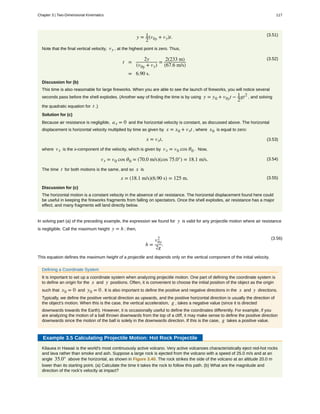 (3.51)
y = 1
2
(v0y + vy)t.
Note that the final vertical velocity, vy , at the highest point is zero. Thus,
(3.52)
t =
2y
(v0y + vy)
=
2(233 m)
(67.6 m/s)
= 6.90 s.
Discussion for (b)
This time is also reasonable for large fireworks. When you are able to see the launch of fireworks, you will notice several
seconds pass before the shell explodes. (Another way of finding the time is by using y = y0 + v0yt − 1
2
gt2
, and solving
the quadratic equation for t .)
Solution for (c)
Because air resistance is negligible, ax = 0 and the horizontal velocity is constant, as discussed above. The horizontal
displacement is horizontal velocity multiplied by time as given by x = x0 + vxt , where x0 is equal to zero:
(3.53)x = vxt,
where vx is the x-component of the velocity, which is given by vx = v0 cos θ0 . Now,
(3.54)vx = v0 cos θ0 = (70.0 m/s)(cos 75.0°) = 18.1 m/s.
The time t for both motions is the same, and so x is
(3.55)x = (18.1 m/s)(6.90 s) = 125 m.
Discussion for (c)
The horizontal motion is a constant velocity in the absence of air resistance. The horizontal displacement found here could
be useful in keeping the fireworks fragments from falling on spectators. Once the shell explodes, air resistance has a major
effect, and many fragments will land directly below.
In solving part (a) of the preceding example, the expression we found for y is valid for any projectile motion where air resistance
is negligible. Call the maximum height y = h ; then,
(3.56)
h =
v0y
2
2g
.
This equation defines the maximum height of a projectile and depends only on the vertical component of the initial velocity.
Defining a Coordinate System
It is important to set up a coordinate system when analyzing projectile motion. One part of defining the coordinate system is
to define an origin for the x and y positions. Often, it is convenient to choose the initial position of the object as the origin
such that x0 = 0 and y0 = 0 . It is also important to define the positive and negative directions in the x and y directions.
Typically, we define the positive vertical direction as upwards, and the positive horizontal direction is usually the direction of
the object's motion. When this is the case, the vertical acceleration, g , takes a negative value (since it is directed
downwards towards the Earth). However, it is occasionally useful to define the coordinates differently. For example, if you
are analyzing the motion of a ball thrown downwards from the top of a cliff, it may make sense to define the positive direction
downwards since the motion of the ball is solely in the downwards direction. If this is the case, g takes a positive value.
Example 3.5 Calculating Projectile Motion: Hot Rock Projectile
Kilauea in Hawaii is the world's most continuously active volcano. Very active volcanoes characteristically eject red-hot rocks
and lava rather than smoke and ash. Suppose a large rock is ejected from the volcano with a speed of 25.0 m/s and at an
angle 35.0° above the horizontal, as shown in Figure 3.40. The rock strikes the side of the volcano at an altitude 20.0 m
lower than its starting point. (a) Calculate the time it takes the rock to follow this path. (b) What are the magnitude and
direction of the rock's velocity at impact?
Chapter 3 | Two-Dimensional Kinematics 117
 