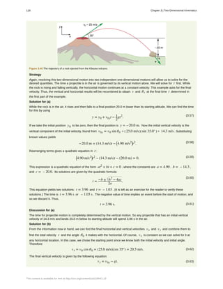 Figure 3.40 The trajectory of a rock ejected from the Kilauea volcano.
Strategy
Again, resolving this two-dimensional motion into two independent one-dimensional motions will allow us to solve for the
desired quantities. The time a projectile is in the air is governed by its vertical motion alone. We will solve for t first. While
the rock is rising and falling vertically, the horizontal motion continues at a constant velocity. This example asks for the final
velocity. Thus, the vertical and horizontal results will be recombined to obtain v and θv at the final time t determined in
the first part of the example.
Solution for (a)
While the rock is in the air, it rises and then falls to a final position 20.0 m lower than its starting altitude. We can find the time
for this by using
(3.57)
y = y0 + v0yt − 1
2
gt2
.
If we take the initial position y0 to be zero, then the final position is y = −20.0 m. Now the initial vertical velocity is the
vertical component of the initial velocity, found from v0y = v0 sin θ0 = ( 25.0 m/s )( sin 35.0° ) = 14.3 m/s . Substituting
known values yields
(3.58)−20.0 m = (14.3 m/s)t − ⎛
⎝4.90 m/s2⎞
⎠t2
.
Rearranging terms gives a quadratic equation in t :
(3.59)⎛
⎝4.90 m/s2⎞
⎠t2
− (14.3 m/s)t − (20.0 m) = 0.
This expression is a quadratic equation of the form at2
+ bt + c = 0 , where the constants are a = 4.90 , b = – 14.3 ,
and c = – 20.0. Its solutions are given by the quadratic formula:
(3.60)
t = −b ± b2
− 4ac
2a
.
This equation yields two solutions: t = 3.96 and t = – 1.03 . (It is left as an exercise for the reader to verify these
solutions.) The time is t = 3.96 s or – 1.03 s . The negative value of time implies an event before the start of motion, and
so we discard it. Thus,
(3.61)t = 3.96 s.
Discussion for (a)
The time for projectile motion is completely determined by the vertical motion. So any projectile that has an initial vertical
velocity of 14.3 m/s and lands 20.0 m below its starting altitude will spend 3.96 s in the air.
Solution for (b)
From the information now in hand, we can find the final horizontal and vertical velocities vx and vy and combine them to
find the total velocity v and the angle θ0 it makes with the horizontal. Of course, vx is constant so we can solve for it at
any horizontal location. In this case, we chose the starting point since we know both the initial velocity and initial angle.
Therefore:
(3.62)vx = v0 cos θ0 = (25.0 m/s)(cos 35°) = 20.5 m/s.
The final vertical velocity is given by the following equation:
(3.63)vy = v0y − gt,
118 Chapter 3 | Two-Dimensional Kinematics
This content is available for free at http://cnx.org/content/col11844/1.13
 