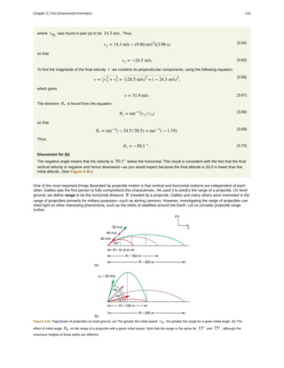 where v0y was found in part (a) to be 14.3 m/s . Thus,
(3.64)vy = 14.3 m/s − (9.80 m/s2
)(3.96 s)
so that
(3.65)vy = −24.5 m/s.
To find the magnitude of the final velocity v we combine its perpendicular components, using the following equation:
(3.66)
v = vx
2
+ vy
2
= (20.5 m/s)2
+ ( − 24.5 m/s)2
,
which gives
(3.67)v = 31.9 m/s.
The direction θv is found from the equation:
(3.68)θv = tan−1
(vy / vx)
so that
(3.69)θv = tan−1
( − 24.5 / 20.5) = tan−1
( − 1.19).
Thus,
(3.70)θv = −50.1 ° .
Discussion for (b)
The negative angle means that the velocity is 50.1° below the horizontal. This result is consistent with the fact that the final
vertical velocity is negative and hence downward—as you would expect because the final altitude is 20.0 m lower than the
initial altitude. (See Figure 3.40.)
One of the most important things illustrated by projectile motion is that vertical and horizontal motions are independent of each
other. Galileo was the first person to fully comprehend this characteristic. He used it to predict the range of a projectile. On level
ground, we define range to be the horizontal distance R traveled by a projectile. Galileo and many others were interested in the
range of projectiles primarily for military purposes—such as aiming cannons. However, investigating the range of projectiles can
shed light on other interesting phenomena, such as the orbits of satellites around the Earth. Let us consider projectile range
further.
Figure 3.41 Trajectories of projectiles on level ground. (a) The greater the initial speed v0 , the greater the range for a given initial angle. (b) The
effect of initial angle θ0 on the range of a projectile with a given initial speed. Note that the range is the same for 15° and 75° , although the
maximum heights of those paths are different.
Chapter 3 | Two-Dimensional Kinematics 119
 