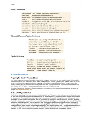 Senior Contributors
Irna Lyublinskaya CUNY College of Staten Island, Staten Island, NY
Gregg Wolfe Avonworth High School, Pittsburgh, PA
Douglas Ingram TCU Department of Physics and Astronomy, Fort Worth, TX
Liza Pujji Manukau Institute of Technology (MIT), New Zealand
Sudhi Oberoi Visiting Research Student, QuIC Lab, Raman Research Institute, India
Nathan Czuba Sabio Academy, Chicago, IL
Julie Kretchman Science Writer, BS, University of Toronto, Canada
John Stoke Science Writer, MS, University of Chicago, IL
David Anderson Science Writer, PhD, College of William and Mary, Williamsburg, VA
Erika Gasper Science Writer, MA, University of California, Santa Cruz, CA
Advanced Placement Teacher Reviewers
Michelle Burgess Avon Lake High School, Avon Lake, OH
Alexander Lavy Xavier High School, New York, NY
Brian Hastings Spring Grove Area School District, York, PA
John Boehringer Prosper High School, Prosper, TX
Victor Brazil Petaluma High School, Petaluma, CA
Jerome Mass Glastonbury Public Schools, Glastonbury, CT
Bryan Callow Lindenwold High School, Lindenwold, NJ
Faculty Reviewers
Anand Batra Howard University, Washington, DC
John Aiken Georgia Institute of Technology, Atlanta, GA
Robert Arts University of Pikeville, Pikeville, KY
Ulrich Zurcher Cleveland State University, Cleveland, OH
Michael Ottinger Missouri Western State University, Kansas City, MO
James Smith Caldwell University, Caldwell, NJ
Additional Resources
Preparing for the AP® Physics 1 Exam
Rice Online’s dynamic new course, available on edX, is fully integrated with Physics for AP® Courses for free. Developed by
nationally recognized Rice Professor Dr. Jason Hafner and AP® Physics teachers Gigi Nevils-Noe and Matt Wilson the course
combines innovative learning technologies with engaging, professionally-produced Concept Trailers™, inquiry based labs,
practice problems, lectures, demonstrations, assessments, and other compelling resources to promote engagement and long-
term retention of AP® Physics 1 concepts and application. Learn more at online.rice.edu.
Other learning resources (powerpoint slides, testbanks, online homework etc) are updated frequently and can be viewed by
going to https://openstaxcollege.org.
To the AP® Physics Student
The fundamental goal of physics is to discover and understand the “laws” that govern observed phenomena in the world around
us. Why study physics? If you plan to become a physicist, the answer is obvious—introductory physics provides the foundation
for your career; or if you want to become an engineer, physics provides the basis for the engineering principles used to solve
applied and practical problems. For example, after the discovery of the photoelectric effect by physicists, engineers developed
photocells that are used in solar panels to convert sunlight to electricity. What if you are an aspiring medical doctor? Although the
applications of the laws of physics may not be obvious, their understanding is tremendously valuable. Physics is involved in
medical diagnostics, such as x-rays, magnetic resonance imaging (MRI), and ultrasonic blood flow measurements. Medical
therapy sometimes directly involves physics; cancer radiotherapy uses ionizing radiation. What if you are planning a nonscience
career? Learning physics provides you with a well-rounded education and the ability to make important decisions, such as
evaluating the pros and cons of energy production sources or voting on decisions about nuclear waste disposal.
Preface 3
 