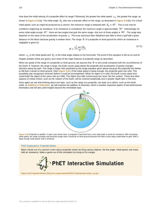 How does the initial velocity of a projectile affect its range? Obviously, the greater the initial speed v0 , the greater the range, as
shown in Figure 3.41(a). The initial angle θ0 also has a dramatic effect on the range, as illustrated in Figure 3.41(b). For a fixed
initial speed, such as might be produced by a cannon, the maximum range is obtained with θ0 = 45° . This is true only for
conditions neglecting air resistance. If air resistance is considered, the maximum angle is approximately 38° . Interestingly, for
every initial angle except 45° , there are two angles that give the same range—the sum of those angles is 90° . The range also
depends on the value of the acceleration of gravity g . The lunar astronaut Alan Shepherd was able to drive a golf ball a great
distance on the Moon because gravity is weaker there. The range R of a projectile on level ground for which air resistance is
negligible is given by
(3.71)
R =
v0
2
sin 2θ0
g ,
where v0 is the initial speed and θ0 is the initial angle relative to the horizontal. The proof of this equation is left as an end-of-
chapter problem (hints are given), but it does fit the major features of projectile range as described.
When we speak of the range of a projectile on level ground, we assume that R is very small compared with the circumference of
the Earth. If, however, the range is large, the Earth curves away below the projectile and acceleration of gravity changes
direction along the path. The range is larger than predicted by the range equation given above because the projectile has farther
to fall than it would on level ground. (See Figure 3.42.) If the initial speed is great enough, the projectile goes into orbit. This
possibility was recognized centuries before it could be accomplished. When an object is in orbit, the Earth curves away from
underneath the object at the same rate as it falls. The object thus falls continuously but never hits the surface. These and other
aspects of orbital motion, such as the rotation of the Earth, will be covered analytically and in greater depth later in this text.
Once again we see that thinking about one topic, such as the range of a projectile, can lead us to others, such as the Earth
orbits. In Addition of Velocities, we will examine the addition of velocities, which is another important aspect of two-dimensional
kinematics and will also yield insights beyond the immediate topic.
Figure 3.42 Projectile to satellite. In each case shown here, a projectile is launched from a very high tower to avoid air resistance. With increasing
initial speed, the range increases and becomes longer than it would be on level ground because the Earth curves away underneath its path. With a
large enough initial speed, orbit is achieved.
PhET Explorations: Projectile Motion
Blast a Buick out of a cannon! Learn about projectile motion by firing various objects. Set the angle, initial speed, and mass.
Add air resistance. Make a game out of this simulation by trying to hit a target.
Figure 3.43 Projectile Motion (http://cnx.org/content/m54787/1.2/projectile-motion_en.jar)
120 Chapter 3 | Two-Dimensional Kinematics
This content is available for free at http://cnx.org/content/col11844/1.13
 