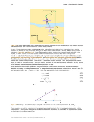 Figure 3.45 An airplane heading straight north is instead carried to the west and slowed down by wind. The plane does not move relative to the ground
in the direction it points; rather, it moves in the direction of its total velocity (solid arrow).
In each of these situations, an object has a velocity relative to a medium (such as a river) and that medium has a velocity
relative to an observer on solid ground. The velocity of the object relative to the observer is the sum of these velocity vectors, as
indicated in Figure 3.44 and Figure 3.45. These situations are only two of many in which it is useful to add velocities. In this
module, we first re-examine how to add velocities and then consider certain aspects of what relative velocity means.
How do we add velocities? Velocity is a vector (it has both magnitude and direction); the rules of vector addition discussed in
Vector Addition and Subtraction: Graphical Methods and Vector Addition and Subtraction: Analytical Methods apply to
the addition of velocities, just as they do for any other vectors. In one-dimensional motion, the addition of velocities is
simple—they add like ordinary numbers. For example, if a field hockey player is moving at 5 m/s straight toward the goal and
drives the ball in the same direction with a velocity of 30 m/s relative to her body, then the velocity of the ball is 35 m/s relative
to the stationary, profusely sweating goalkeeper standing in front of the goal.
In two-dimensional motion, either graphical or analytical techniques can be used to add velocities. We will concentrate on
analytical techniques. The following equations give the relationships between the magnitude and direction of velocity ( v and θ )
and its components ( vx and vy ) along the x- and y-axes of an appropriately chosen coordinate system:
(3.72)vx = v cos θ
(3.73)vy = v sin θ
(3.74)
v = vx
2
+ vy
2
(3.75)θ = tan−1
(vy / vx).
Figure 3.46 The velocity, v , of an object traveling at an angle θ to the horizontal axis is the sum of component vectors vx and vy .
These equations are valid for any vectors and are adapted specifically for velocity. The first two equations are used to find the
components of a velocity when its magnitude and direction are known. The last two are used to find the magnitude and direction
of velocity when its components are known.
122 Chapter 3 | Two-Dimensional Kinematics
This content is available for free at http://cnx.org/content/col11844/1.13
 