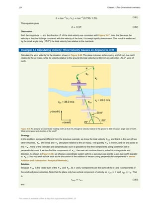 (3.81)θ = tan−1
(vy / vx) = tan−1
(0.750 / 1.20).
This equation gives
(3.82)θ = 32.0º.
Discussion
Both the magnitude v and the direction θ of the total velocity are consistent with Figure 3.47. Note that because the
velocity of the river is large compared with the velocity of the boat, it is swept rapidly downstream. This result is evidenced
by the small angle (only 32.0º ) the total velocity has relative to the riverbank.
Example 3.7 Calculating Velocity: Wind Velocity Causes an Airplane to Drift
Calculate the wind velocity for the situation shown in Figure 3.48. The plane is known to be moving at 45.0 m/s due north
relative to the air mass, while its velocity relative to the ground (its total velocity) is 38.0 m/s in a direction 20.0º west of
north.
Figure 3.48 An airplane is known to be heading north at 45.0 m/s, though its velocity relative to the ground is 38.0 m/s at an angle west of north.
What is the speed and direction of the wind?
Strategy
In this problem, somewhat different from the previous example, we know the total velocity vtot and that it is the sum of two
other velocities, vw (the wind) and vp (the plane relative to the air mass). The quantity vp is known, and we are asked to
find vw . None of the velocities are perpendicular, but it is possible to find their components along a common set of
perpendicular axes. If we can find the components of vw , then we can combine them to solve for its magnitude and
direction. As shown in Figure 3.48, we choose a coordinate system with its x-axis due east and its y-axis due north (parallel
to vp ). (You may wish to look back at the discussion of the addition of vectors using perpendicular components in Vector
Addition and Subtraction: Analytical Methods.)
Solution
Because vtot is the vector sum of the vw and vp , its x- and y-components are the sums of the x- and y-components of
the wind and plane velocities. Note that the plane only has vertical component of velocity so vpx = 0 and vpy = vp . That
is,
(3.83)vtotx = vwx
and
124 Chapter 3 | Two-Dimensional Kinematics
This content is available for free at http://cnx.org/content/col11844/1.13
 