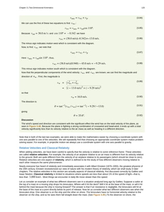 (3.84)vtoty = vwy + vp.
We can use the first of these two equations to find vwx :
(3.85)vwx = vtotx = vtotcos 110º.
Because vtot = 38.0 m / s and cos 110º = – 0.342 we have
(3.86)vwx = (38.0 m/s)(–0.342)=–13.0 m/s.
The minus sign indicates motion west which is consistent with the diagram.
Now, to find vwy we note that
(3.87)vtoty = vwy + vp
Here vtoty = vtotsin 110º ; thus,
(3.88)vwy = (38.0 m/s)(0.940) − 45.0 m/s = −9.29 m/s.
This minus sign indicates motion south which is consistent with the diagram.
Now that the perpendicular components of the wind velocity vwx and vwy are known, we can find the magnitude and
direction of vw . First, the magnitude is
(3.89)
vw = vwx
2
+ vwy
2
= ( − 13.0 m/s)2
+ ( − 9.29 m/s)2
so that
(3.90)vw = 16.0 m/s.
The direction is:
(3.91)θ = tan−1
(vwy / vwx) = tan−1
( − 9.29 / −13.0)
giving
(3.92)θ = 35.6º.
Discussion
The wind's speed and direction are consistent with the significant effect the wind has on the total velocity of the plane, as
seen in Figure 3.48. Because the plane is fighting a strong combination of crosswind and head-wind, it ends up with a total
velocity significantly less than its velocity relative to the air mass as well as heading in a different direction.
Note that in both of the last two examples, we were able to make the mathematics easier by choosing a coordinate system with
one axis parallel to one of the velocities. We will repeatedly find that choosing an appropriate coordinate system makes problem
solving easier. For example, in projectile motion we always use a coordinate system with one axis parallel to gravity.
Relative Velocities and Classical Relativity
When adding velocities, we have been careful to specify that the velocity is relative to some reference frame. These velocities
are called relative velocities. For example, the velocity of an airplane relative to an air mass is different from its velocity relative
to the ground. Both are quite different from the velocity of an airplane relative to its passengers (which should be close to zero).
Relative velocities are one aspect of relativity, which is defined to be the study of how different observers moving relative to
each other measure the same phenomenon.
Nearly everyone has heard of relativity and immediately associates it with Albert Einstein (1879–1955), the greatest physicist of
the 20th century. Einstein revolutionized our view of nature with his modern theory of relativity, which we shall study in later
chapters. The relative velocities in this section are actually aspects of classical relativity, first discussed correctly by Galileo and
Isaac Newton. Classical relativity is limited to situations where speeds are less than about 1% of the speed of light—that is,
less than 3,000 km/s . Most things we encounter in daily life move slower than this speed.
Let us consider an example of what two different observers see in a situation analyzed long ago by Galileo. Suppose a sailor at
the top of a mast on a moving ship drops his binoculars. Where will it hit the deck? Will it hit at the base of the mast, or will it hit
behind the mast because the ship is moving forward? The answer is that if air resistance is negligible, the binoculars will hit at
the base of the mast at a point directly below its point of release. Now let us consider what two different observers see when the
binoculars drop. One observer is on the ship and the other on shore. The binoculars have no horizontal velocity relative to the
observer on the ship, and so he sees them fall straight down the mast. (See Figure 3.49.) To the observer on shore, the
Chapter 3 | Two-Dimensional Kinematics 125
 