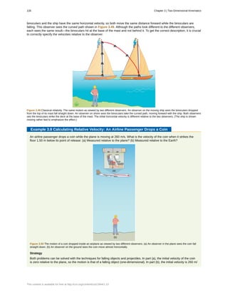 binoculars and the ship have the same horizontal velocity, so both move the same distance forward while the binoculars are
falling. This observer sees the curved path shown in Figure 3.49. Although the paths look different to the different observers,
each sees the same result—the binoculars hit at the base of the mast and not behind it. To get the correct description, it is crucial
to correctly specify the velocities relative to the observer.
Figure 3.49 Classical relativity. The same motion as viewed by two different observers. An observer on the moving ship sees the binoculars dropped
from the top of its mast fall straight down. An observer on shore sees the binoculars take the curved path, moving forward with the ship. Both observers
see the binoculars strike the deck at the base of the mast. The initial horizontal velocity is different relative to the two observers. (The ship is shown
moving rather fast to emphasize the effect.)
Example 3.8 Calculating Relative Velocity: An Airline Passenger Drops a Coin
An airline passenger drops a coin while the plane is moving at 260 m/s. What is the velocity of the coin when it strikes the
floor 1.50 m below its point of release: (a) Measured relative to the plane? (b) Measured relative to the Earth?
Figure 3.50 The motion of a coin dropped inside an airplane as viewed by two different observers. (a) An observer in the plane sees the coin fall
straight down. (b) An observer on the ground sees the coin move almost horizontally.
Strategy
Both problems can be solved with the techniques for falling objects and projectiles. In part (a), the initial velocity of the coin
is zero relative to the plane, so the motion is that of a falling object (one-dimensional). In part (b), the initial velocity is 260 m/
126 Chapter 3 | Two-Dimensional Kinematics
This content is available for free at http://cnx.org/content/col11844/1.13
 