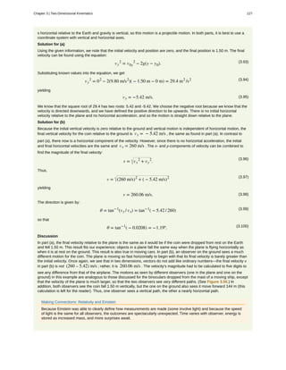 s horizontal relative to the Earth and gravity is vertical, so this motion is a projectile motion. In both parts, it is best to use a
coordinate system with vertical and horizontal axes.
Solution for (a)
Using the given information, we note that the initial velocity and position are zero, and the final position is 1.50 m. The final
velocity can be found using the equation:
(3.93)vy
2
= v0y
2
− 2g(y − y0).
Substituting known values into the equation, we get
(3.94)vy
2
= 02
− 2(9.80 m/s2
)( − 1.50 m − 0 m) = 29.4 m2
/s2
yielding
(3.95)vy = −5.42 m/s.
We know that the square root of 29.4 has two roots: 5.42 and -5.42. We choose the negative root because we know that the
velocity is directed downwards, and we have defined the positive direction to be upwards. There is no initial horizontal
velocity relative to the plane and no horizontal acceleration, and so the motion is straight down relative to the plane.
Solution for (b)
Because the initial vertical velocity is zero relative to the ground and vertical motion is independent of horizontal motion, the
final vertical velocity for the coin relative to the ground is vy = − 5.42 m/s , the same as found in part (a). In contrast to
part (a), there now is a horizontal component of the velocity. However, since there is no horizontal acceleration, the initial
and final horizontal velocities are the same and vx = 260 m/s . The x- and y-components of velocity can be combined to
find the magnitude of the final velocity:
(3.96)
v = vx
2
+ vy
2
.
Thus,
(3.97)
v = (260 m/s)2
+ ( − 5.42 m/s)2
yielding
(3.98)v = 260.06 m/s.
The direction is given by:
(3.99)θ = tan−1
(vy / vx) = tan−1
( − 5.42 / 260)
so that
(3.100)θ = tan−1
( − 0.0208) = −1.19º.
Discussion
In part (a), the final velocity relative to the plane is the same as it would be if the coin were dropped from rest on the Earth
and fell 1.50 m. This result fits our experience; objects in a plane fall the same way when the plane is flying horizontally as
when it is at rest on the ground. This result is also true in moving cars. In part (b), an observer on the ground sees a much
different motion for the coin. The plane is moving so fast horizontally to begin with that its final velocity is barely greater than
the initial velocity. Once again, we see that in two dimensions, vectors do not add like ordinary numbers—the final velocity v
in part (b) is not (260 – 5.42) m/s ; rather, it is 260.06 m/s . The velocity's magnitude had to be calculated to five digits to
see any difference from that of the airplane. The motions as seen by different observers (one in the plane and one on the
ground) in this example are analogous to those discussed for the binoculars dropped from the mast of a moving ship, except
that the velocity of the plane is much larger, so that the two observers see very different paths. (See Figure 3.50.) In
addition, both observers see the coin fall 1.50 m vertically, but the one on the ground also sees it move forward 144 m (this
calculation is left for the reader). Thus, one observer sees a vertical path, the other a nearly horizontal path.
Making Connections: Relativity and Einstein
Because Einstein was able to clearly define how measurements are made (some involve light) and because the speed
of light is the same for all observers, the outcomes are spectacularly unexpected. Time varies with observer, energy is
stored as increased mass, and more surprises await.
Chapter 3 | Two-Dimensional Kinematics 127
 