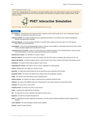 air resistance:
analytical method:
classical relativity:
commutative:
component (of a 2-d vector):
direction (of a vector):
head (of a vector):
head-to-tail method:
kinematics:
magnitude (of a vector):
motion:
projectile:
projectile motion:
range:
relative velocity:
relativity:
resultant:
resultant vector:
scalar:
tail:
trajectory:
vector:
vector addition:
velocity:
PhET Explorations: Motion in 2D
Try the new "Ladybug Motion 2D" simulation for the latest updated version. Learn about position, velocity, and acceleration
vectors. Move the ball with the mouse or let the simulation move the ball in four types of motion (2 types of linear, simple
harmonic, circle).
Figure 3.51 Motion in 2D (http://cnx.org/content/m54798/1.2/motion-2d_en.jar)
Glossary
a frictional force that slows the motion of objects as they travel through the air; when solving basic physics
problems, air resistance is assumed to be zero
the method of determining the magnitude and direction of a resultant vector using the Pythagorean
theorem and trigonometric identities
the study of relative velocities in situations where speeds are less than about 1% of the speed of
light—that is, less than 3000 km/s
refers to the interchangeability of order in a function; vector addition is commutative because the order in which
vectors are added together does not affect the final sum
a piece of a vector that points in either the vertical or the horizontal direction; every 2-d vector
can be expressed as a sum of two vertical and horizontal vector components
the orientation of a vector in space
the end point of a vector; the location of the tip of the vector's arrowhead; also referred to as the “tip”
a method of adding vectors in which the tail of each vector is placed at the head of the previous vector
the study of motion without regard to mass or force
the length or size of a vector; magnitude is a scalar quantity
displacement of an object as a function of time
an object that travels through the air and experiences only acceleration due to gravity
the motion of an object that is subject only to the acceleration of gravity
the maximum horizontal distance that a projectile travels
the velocity of an object as observed from a particular reference frame
the study of how different observers moving relative to each other measure the same phenomenon
the sum of two or more vectors
the vector sum of two or more vectors
a quantity with magnitude but no direction
the start point of a vector; opposite to the head or tip of the arrow
the path of a projectile through the air
a quantity that has both magnitude and direction; an arrow used to represent quantities with both magnitude and
direction
the rules that apply to adding vectors together
speed in a given direction
128 Chapter 3 | Two-Dimensional Kinematics
This content is available for free at http://cnx.org/content/col11844/1.13
 