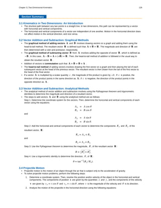 Section Summary
3.1 Kinematics in Two Dimensions: An Introduction
• The shortest path between any two points is a straight line. In two dimensions, this path can be represented by a vector
with horizontal and vertical components.
• The horizontal and vertical components of a vector are independent of one another. Motion in the horizontal direction does
not affect motion in the vertical direction, and vice versa.
3.2 Vector Addition and Subtraction: Graphical Methods
• The graphical method of adding vectors A and B involves drawing vectors on a graph and adding them using the
head-to-tail method. The resultant vector R is defined such that A + B = R . The magnitude and direction of R are
then determined with a ruler and protractor, respectively.
• The graphical method of subtracting vector B from A involves adding the opposite of vector B , which is defined as
−B . In this case, A – B = A + (–B) = R . Then, the head-to-tail method of addition is followed in the usual way to
obtain the resultant vector R .
• Addition of vectors is commutative such that A + B = B + A .
• The head-to-tail method of adding vectors involves drawing the first vector on a graph and then placing the tail of each
subsequent vector at the head of the previous vector. The resultant vector is then drawn from the tail of the first vector to
the head of the final vector.
• If a vector A is multiplied by a scalar quantity c , the magnitude of the product is given by cA . If c is positive, the
direction of the product points in the same direction as A ; if c is negative, the direction of the product points in the
opposite direction as A .
3.3 Vector Addition and Subtraction: Analytical Methods
• The analytical method of vector addition and subtraction involves using the Pythagorean theorem and trigonometric
identities to determine the magnitude and direction of a resultant vector.
• The steps to add vectors A and B using the analytical method are as follows:
Step 1: Determine the coordinate system for the vectors. Then, determine the horizontal and vertical components of each
vector using the equations
Ax = A cos θ
Bx = B cos θ
and
Ay = A sin θ
By = B sin θ.
Step 2: Add the horizontal and vertical components of each vector to determine the components Rx and Ry of the
resultant vector, R :
Rx = Ax + Bx
and
Ry = Ay + By.
Step 3: Use the Pythagorean theorem to determine the magnitude, R , of the resultant vector R :
R = Rx
2
+ Ry
2
.
Step 4: Use a trigonometric identity to determine the direction, θ , of R :
θ = tan−1
(Ry / Rx).
3.4 Projectile Motion
• Projectile motion is the motion of an object through the air that is subject only to the acceleration of gravity.
• To solve projectile motion problems, perform the following steps:
1. Determine a coordinate system. Then, resolve the position and/or velocity of the object in the horizontal and vertical
components. The components of position s are given by the quantities x and y , and the components of the velocity
v are given by vx = v cos θ and vy = v sin θ , where v is the magnitude of the velocity and θ is its direction.
2. Analyze the motion of the projectile in the horizontal direction using the following equations:
Chapter 3 | Two-Dimensional Kinematics 129
 