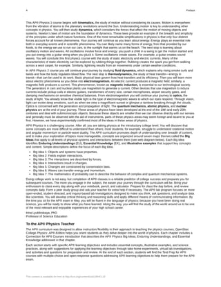 This AP® Physics 1 course begins with kinematics, the study of motion without considering its causes. Motion is everywhere:
from the vibration of atoms to the planetary revolutions around the Sun. Understanding motion is key to understanding other
concepts in physics. You will then study dynamics, which considers the forces that affect the motion of moving objects and
systems. Newton’s laws of motion are the foundation of dynamics. These laws provide an example of the breadth and simplicity
of the principles under which nature functions. One of the most remarkable simplifications in physics is that only four distinct
forces account for all known phenomena. Your journey will continue as you learn about energy. Energy plays an essential role
both in everyday events and in scientific phenomena. You can likely name many forms of energy, from that provided by our
foods, to the energy we use to run our cars, to the sunlight that warms us on the beach. The next stop is learning about
oscillatory motion and waves. All oscillations involve force and energy: you push a child in a swing to get the motion started and
you put energy into a guitar string when you pluck it. Some oscillations create waves. For example, a guitar creates sound
waves. You will conclude this first physics course with the study of static electricity and electric currents. Many of the
characteristics of static electricity can be explored by rubbing things together. Rubbing creates the spark you get from walking
across a wool carpet, for example. Similarly, lightning results from air movements under certain weather conditions.
In AP® Physics 2 course you will continue your journey by studying fluid dynamics, which explains why rising smoke curls and
twists and how the body regulates blood flow. The next stop is thermodynamics, the study of heat transfer—energy in
transit—that can be used to do work. Basic physical laws govern how heat transfers and its efficiency. Then you will learn more
about electric phenomena as you delve into electromagnetism. An electric current produces a magnetic field; similarly, a
magnetic field produces a current. This phenomenon, known as magnetic induction, is essential to our technological society.
The generators in cars and nuclear plants use magnetism to generate a current. Other devices that use magnetism to induce
currents include pickup coils in electric guitars, transformers of every size, certain microphones, airport security gates, and
damping mechanisms on sensitive chemical balances. From electromagnetism you will continue your journey to optics, the
study of light. You already know that visible light is the type of electromagnetic waves to which our eyes respond. Through vision,
light can evoke deep emotions, such as when we view a magnificent sunset or glimpse a rainbow breaking through the clouds.
Optics is concerned with the generation and propagation of light. The quantum mechanics, atomic physics, and nuclear
physics are at the end of your journey. These areas of physics have been developed at the end of the 19th and early 20th
centuries and deal with submicroscopic objects. Because these objects are smaller than we can observe directly with our senses
and generally must be observed with the aid of instruments, parts of these physics areas may seem foreign and bizarre to you at
first. However, we have experimentally confirmed most of the ideas in these areas of physics.
AP® Physics is a challenging course. After all, you are taking physics at the introductory college level. You will discover that
some concepts are more difficult to understand than others; most students, for example, struggle to understand rotational motion
and angular momentum or particle-wave duality. The AP® curriculum promotes depth of understanding over breadth of content,
and to make your exploration of topics more manageable, concepts are organized around seven major themes called the Big
Ideas that apply to all levels of physical systems and interactions between them (see web diagram below). Each Big Idea
identifies Enduring Understandings (EU), Essential Knowledge (EK), and illustrative examples that support key concepts
and content. Simple descriptions define the focus of each Big Idea.
• Big Idea 1: Objects and systems have properties.
• Big Idea 2: Fields explain interactions.
• Big Idea 3: The interactions are described by forces.
• Big Idea 4: Interactions result in changes.
• Big Idea 5: Changes are constrained by conservation laws.
• Big Idea 6: Waves can transfer energy and momentum.
• Big Idea 7: The mathematics of probability can to describe the behavior of complex and quantum mechanical systems.
Doing college work is not easy, but completion of AP® classes is a reliable predictor of college success and prepares you for
subsequent courses. The more you engage in the subject, the easier your journey through the curriculum will be. Bring your
enthusiasm to class every day along with your notebook, pencil, and calculator. Prepare for class the day before, and review
concepts daily. Form a peer study group and ask your teacher for extra help if necessary. The AP® lab program focuses on more
open-ended, student-directed, and inquiry-based lab investigations designed to make you think, ask questions, and analyze data
like scientists. You will develop critical thinking and reasoning skills and apply different means of communicating information. By
the time you sit for the AP® exam in May, you will be fluent in the language of physics; because you have been doing real
science, you will be ready to show what you have learned. Along the way, you will find the study of the world around us to be one
of the most relevant and enjoyable experiences of your high school career.
Irina Lyublinskaya, PhD
Professor of Science Education
To the AP® Physics Teacher
The AP® curriculum was designed to allow instructors flexibility in their approach to teaching the physics courses. OpenStax
College Physics: AP® Edition helps you orient students as they delve deeper into the world of physics. Each chapter includes a
Connection for AP® Courses introduction that describes the AP® Physics Big Ideas, Enduring Understandings, and Essential
Knowledge addressed in that chapter.
Each section starts with specific AP® learning objectives and includes essential concepts, illustrative examples, and science
practices, along with suggestions for applying the learning objectives through take home experiments, virtual lab investigations,
and activities and questions for preparation and review. At the end of each section, students will find the Test Prep for AP®
courses with multiple-choice and open-response questions addressing AP® learning objectives to help them prepare for the AP®
exam.
4 Preface
This content is available for free at http://cnx.org/content/col11844/1.13
 